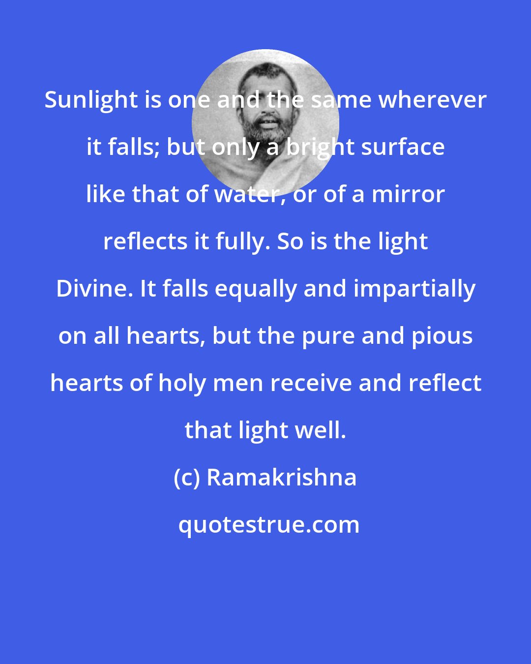 Ramakrishna: Sunlight is one and the same wherever it falls; but only a bright surface like that of water, or of a mirror reflects it fully. So is the light Divine. It falls equally and impartially on all hearts, but the pure and pious hearts of holy men receive and reflect that light well.