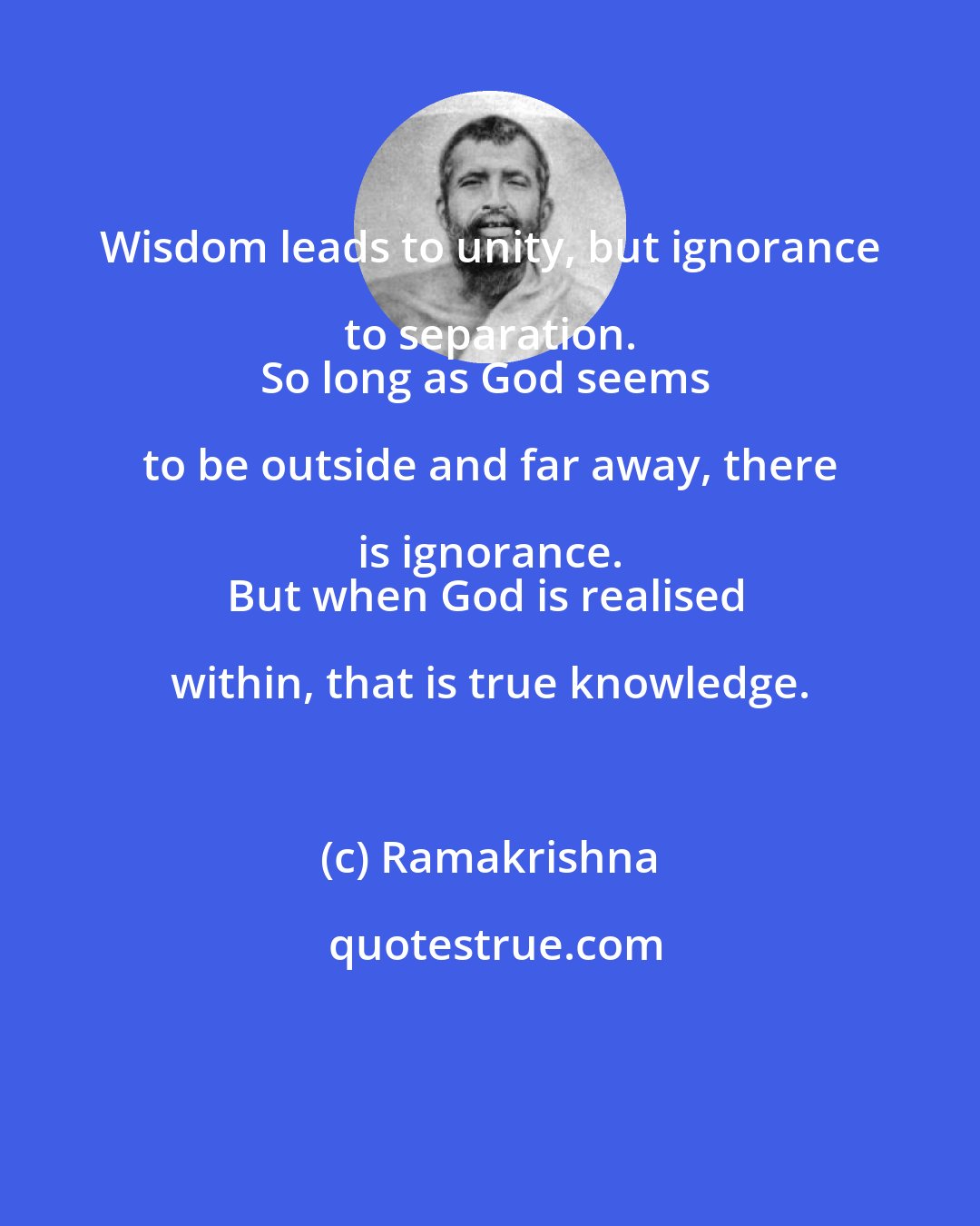 Ramakrishna: Wisdom leads to unity, but ignorance to separation. 
So long as God seems to be outside and far away, there is ignorance. 
But when God is realised within, that is true knowledge.