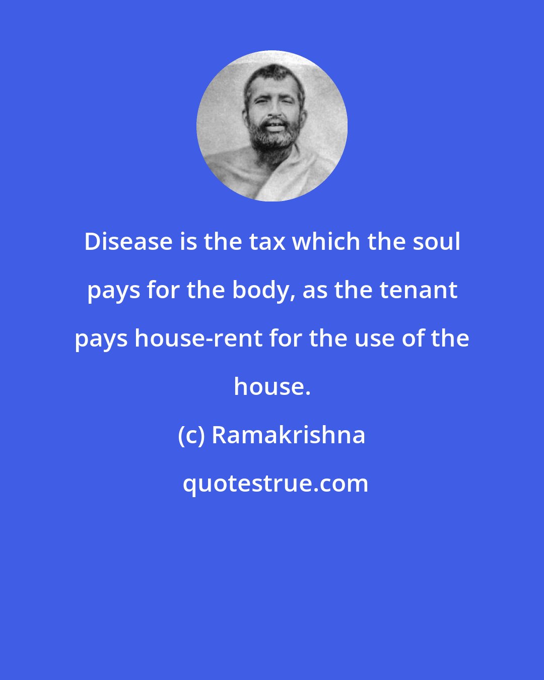 Ramakrishna: Disease is the tax which the soul pays for the body, as the tenant pays house-rent for the use of the house.