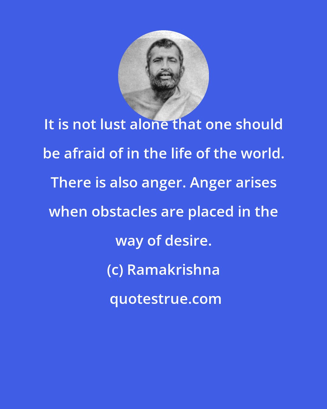 Ramakrishna: It is not lust alone that one should be afraid of in the life of the world. There is also anger. Anger arises when obstacles are placed in the way of desire.