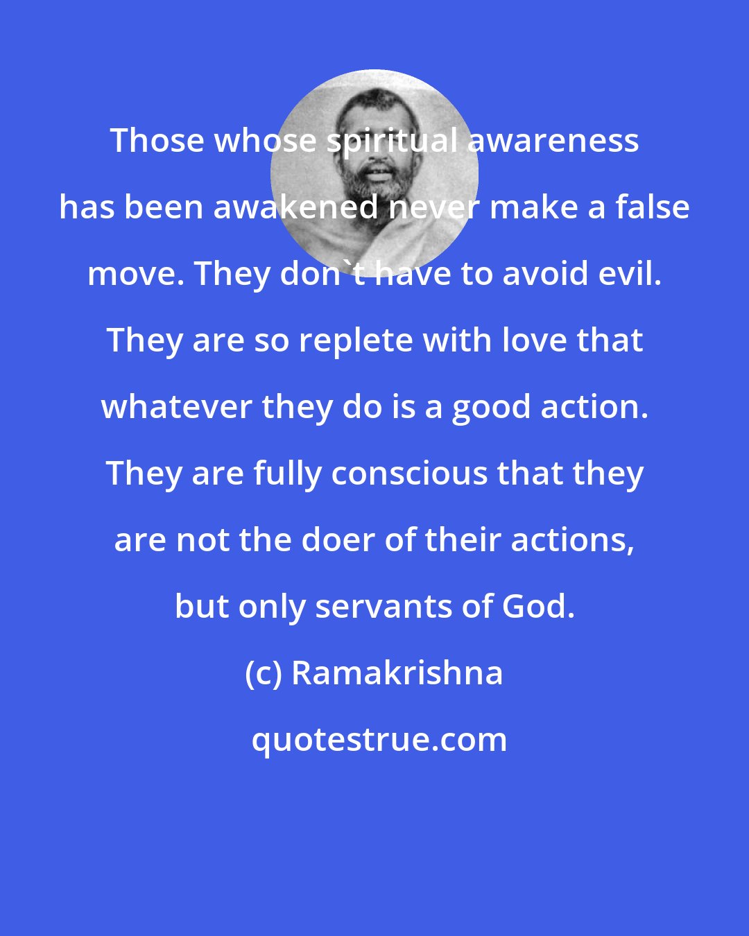 Ramakrishna: Those whose spiritual awareness has been awakened never make a false move. They don't have to avoid evil. They are so replete with love that whatever they do is a good action. They are fully conscious that they are not the doer of their actions, but only servants of God.