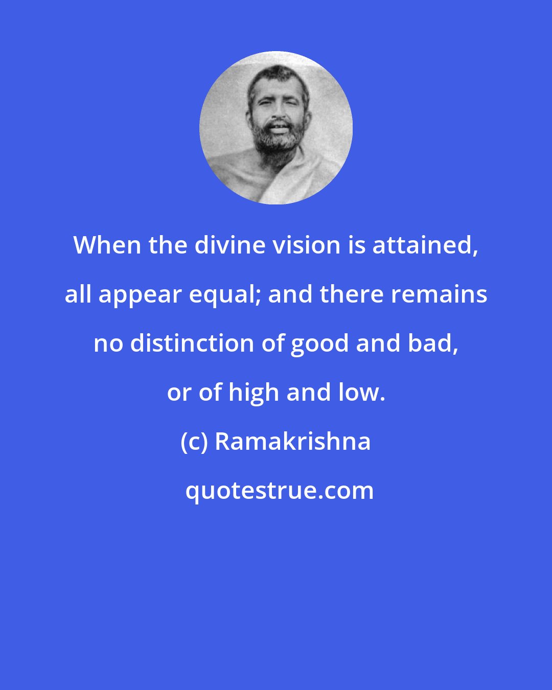 Ramakrishna: When the divine vision is attained, all appear equal; and there remains no distinction of good and bad, or of high and low.