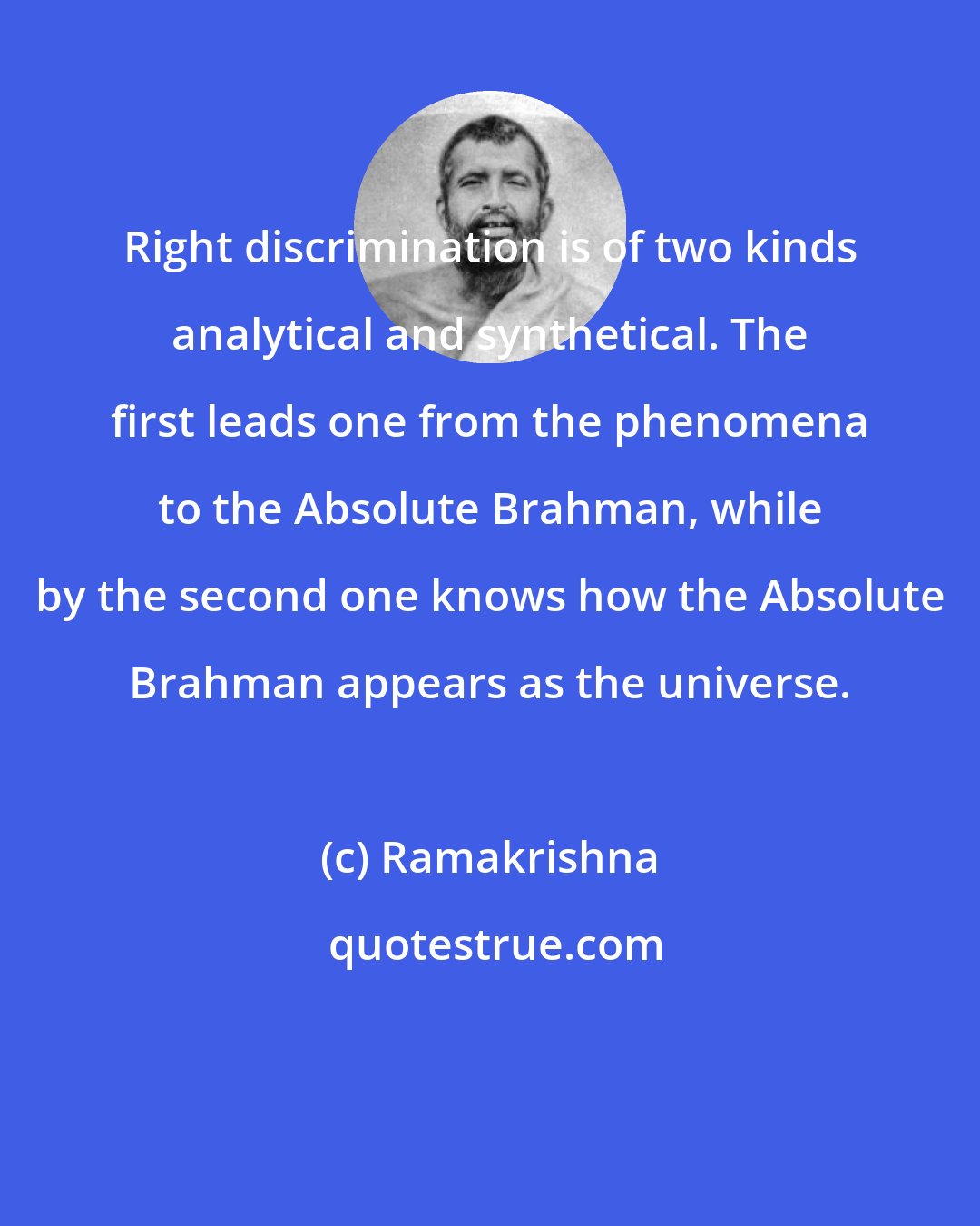 Ramakrishna: Right discrimination is of two kinds analytical and synthetical. The first leads one from the phenomena to the Absolute Brahman, while by the second one knows how the Absolute Brahman appears as the universe.