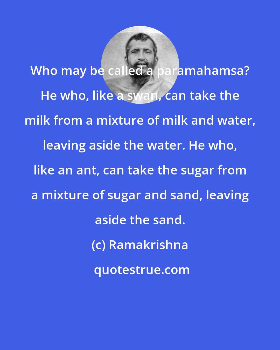 Ramakrishna: Who may be called a paramahamsa? He who, like a swan, can take the milk from a mixture of milk and water, leaving aside the water. He who, like an ant, can take the sugar from a mixture of sugar and sand, leaving aside the sand.