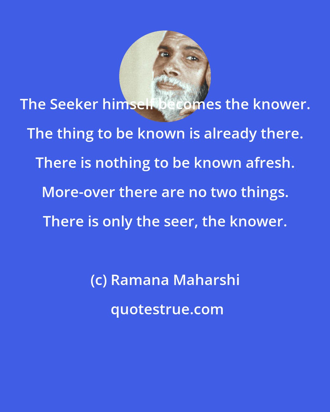 Ramana Maharshi: The Seeker himself becomes the knower. The thing to be known is already there. There is nothing to be known afresh. More-over there are no two things. There is only the seer, the knower.