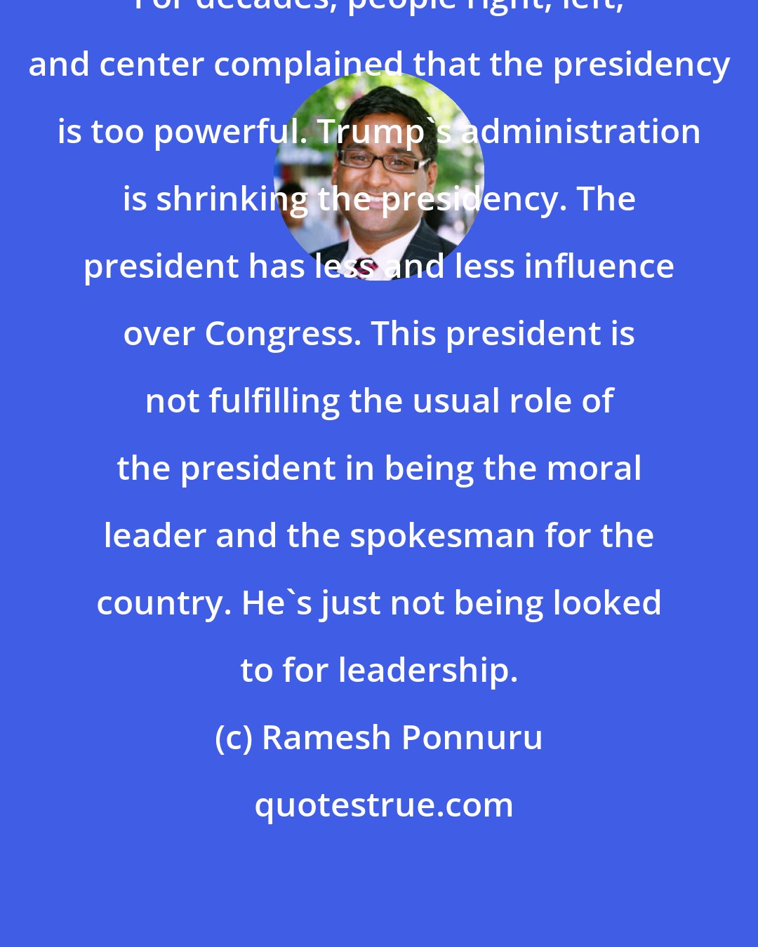 Ramesh Ponnuru: For decades, people right, left, and center complained that the presidency is too powerful. Trump's administration is shrinking the presidency. The president has less and less influence over Congress. This president is not fulfilling the usual role of the president in being the moral leader and the spokesman for the country. He's just not being looked to for leadership.