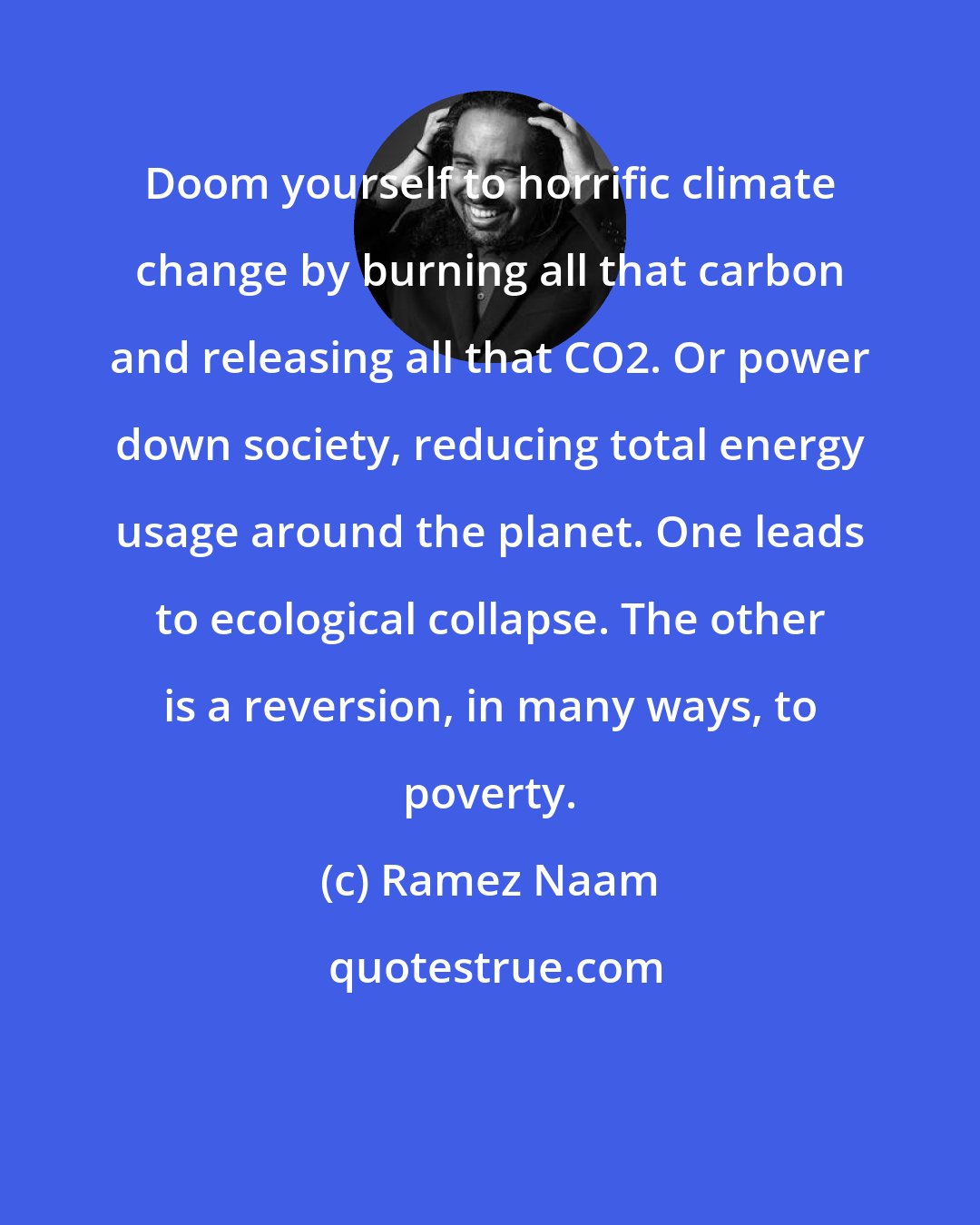Ramez Naam: Doom yourself to horrific climate change by burning all that carbon and releasing all that CO2. Or power down society, reducing total energy usage around the planet. One leads to ecological collapse. The other is a reversion, in many ways, to poverty.