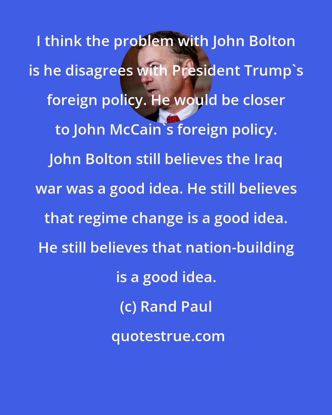 Rand Paul: I think the problem with John Bolton is he disagrees with President Trump's foreign policy. He would be closer to John McCain's foreign policy. John Bolton still believes the Iraq war was a good idea. He still believes that regime change is a good idea. He still believes that nation-building is a good idea.