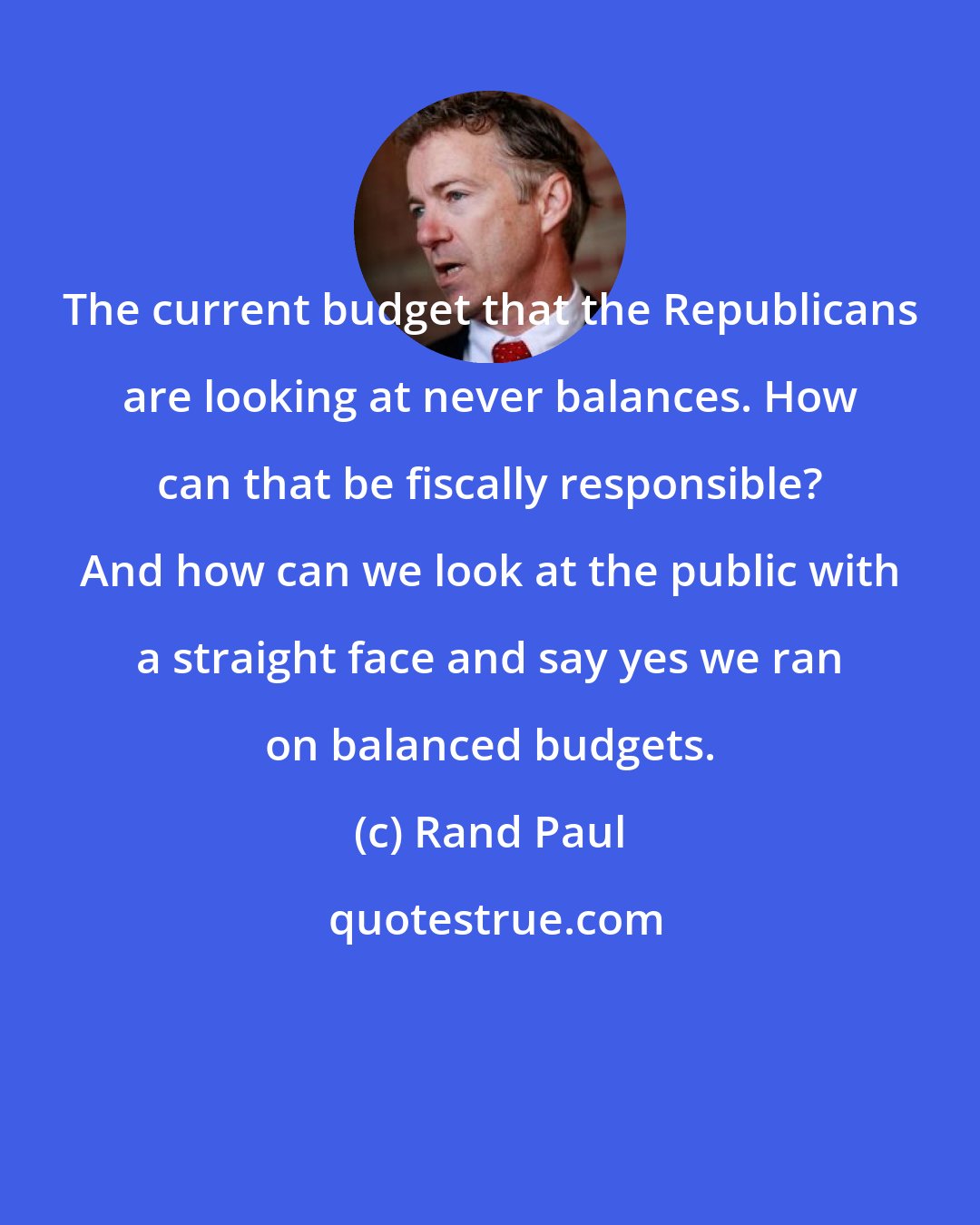 Rand Paul: The current budget that the Republicans are looking at never balances. How can that be fiscally responsible? And how can we look at the public with a straight face and say yes we ran on balanced budgets.