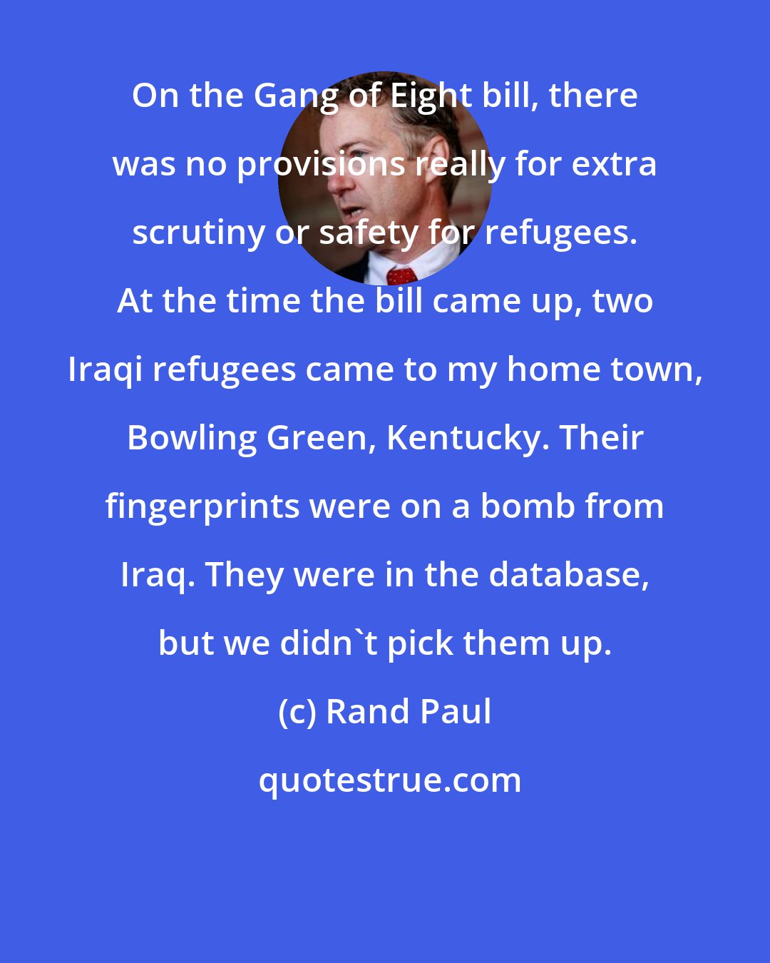 Rand Paul: On the Gang of Eight bill, there was no provisions really for extra scrutiny or safety for refugees. At the time the bill came up, two Iraqi refugees came to my home town, Bowling Green, Kentucky. Their fingerprints were on a bomb from Iraq. They were in the database, but we didn't pick them up.