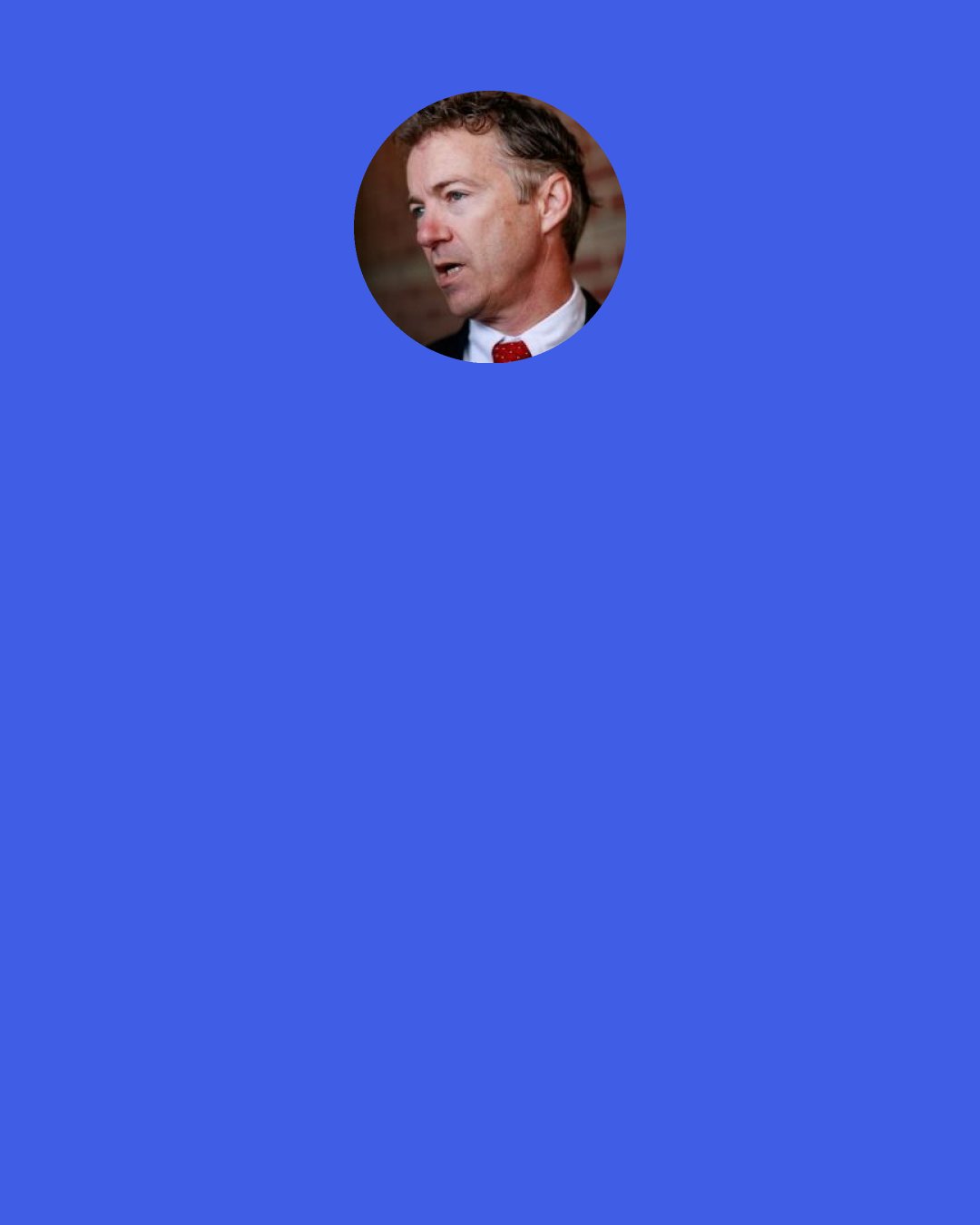 Rand Paul: We had people coming to our Foreign Relations Committee and saying, "Oh, we need to arm the allies of Al Qaida." They are still saying this. It is a crazy notion. This is the biggest debate we should be having is is regime change a good idea; has it been a good idea.