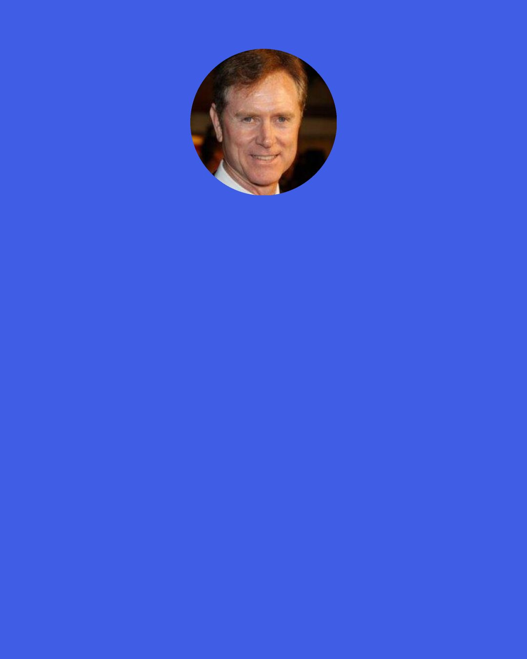 Randall Wallace: I majored in religion for my entire undergraduate career at Duke University and then I went to seminary for a year unsure whether or not I really had the call to be a minister. I spoke with a pastor of my home church and told him I was going to seminary. He said "Do you feel the call to be a minister?" and I said "Honestly, I don't. I know it's the greatest call you could have but I'm not feeling that call myself. He said "Well, you know, you're wrong. It's not the greatest call. The greatest call is whatever calling God has for you."
