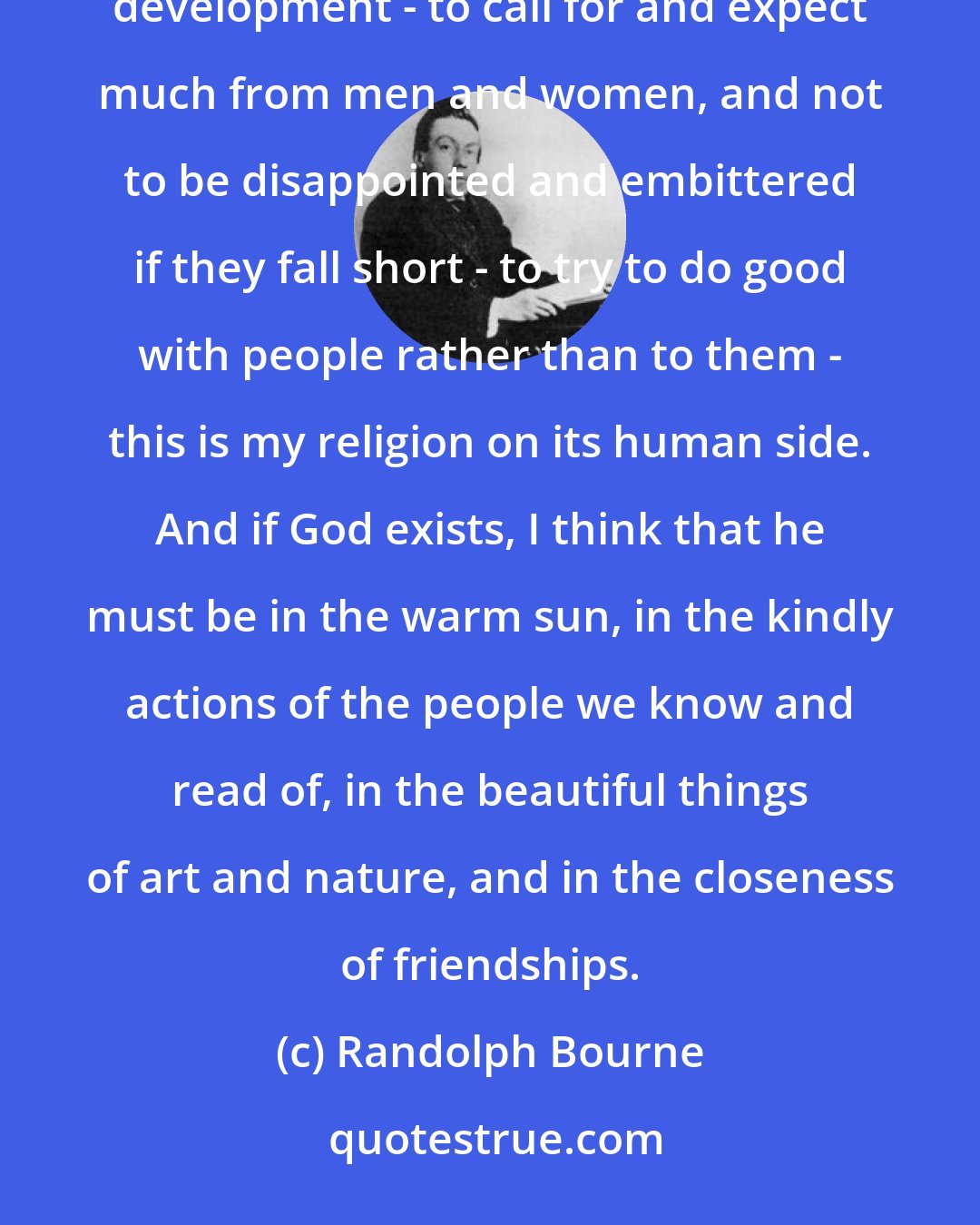 Randolph Bourne: Really to believe in human nature while striving to know the thousand forces that warp it from its ideal development - to call for and expect much from men and women, and not to be disappointed and embittered if they fall short - to try to do good with people rather than to them - this is my religion on its human side. And if God exists, I think that he must be in the warm sun, in the kindly actions of the people we know and read of, in the beautiful things of art and nature, and in the closeness of friendships.