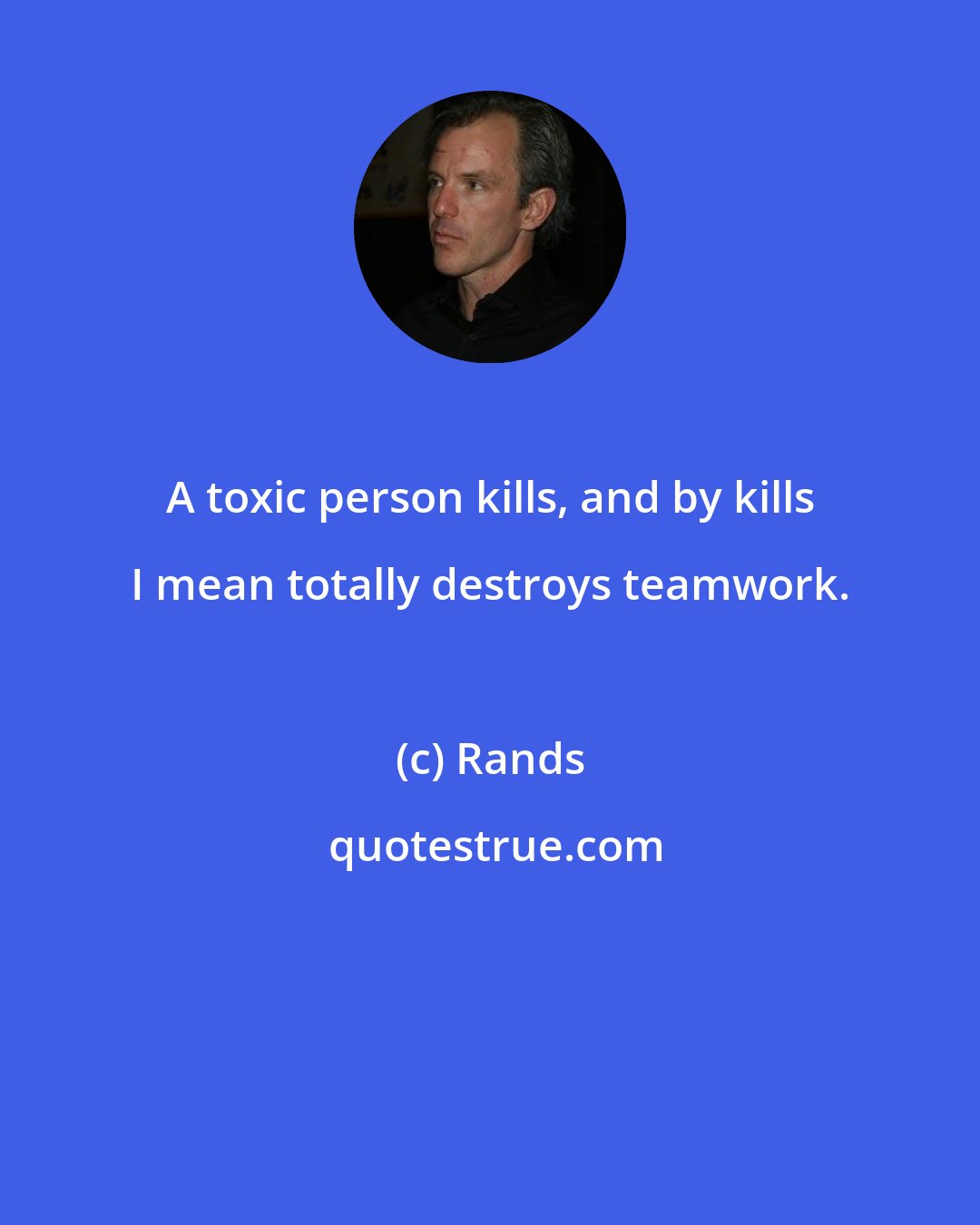 Rands: A toxic person kills, and by kills I mean totally destroys teamwork.