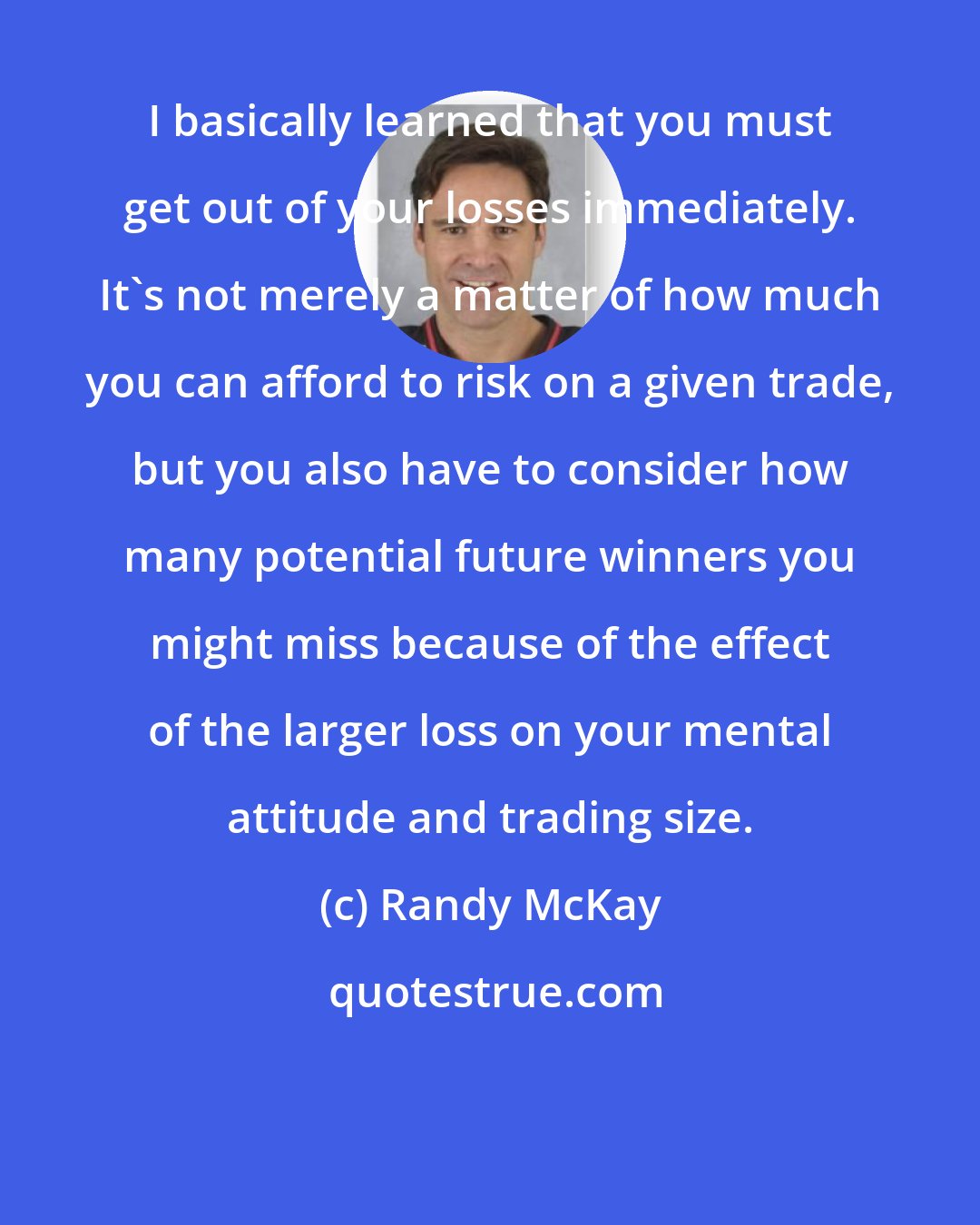 Randy McKay: I basically learned that you must get out of your losses immediately. It's not merely a matter of how much you can afford to risk on a given trade, but you also have to consider how many potential future winners you might miss because of the effect of the larger loss on your mental attitude and trading size.