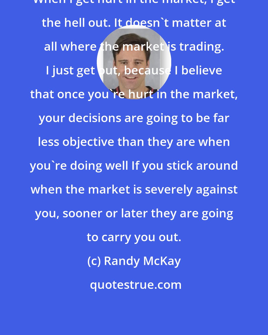 Randy McKay: When I get hurt in the market, I get the hell out. It doesn't matter at all where the market is trading. I just get out, because I believe that once you're hurt in the market, your decisions are going to be far less objective than they are when you're doing well If you stick around when the market is severely against you, sooner or later they are going to carry you out.