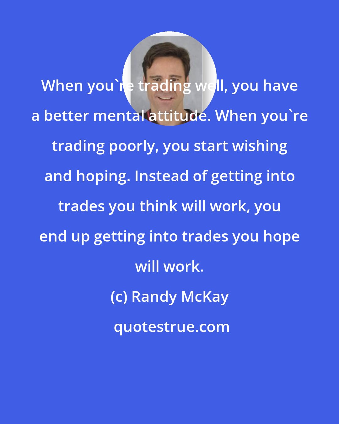 Randy McKay: When you're trading well, you have a better mental attitude. When you're trading poorly, you start wishing and hoping. Instead of getting into trades you think will work, you end up getting into trades you hope will work.