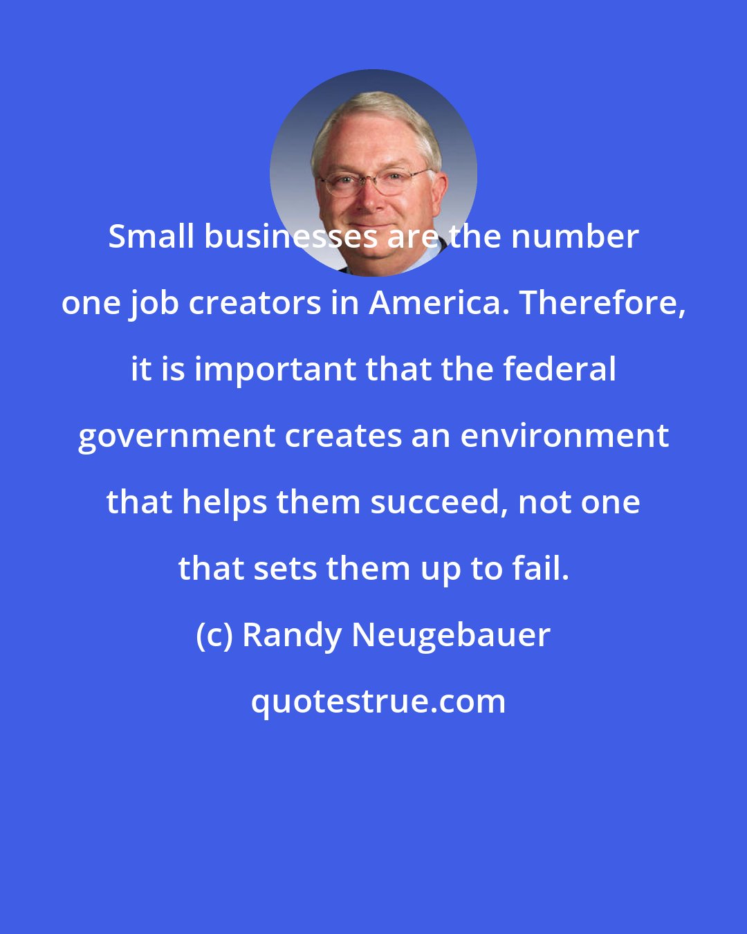 Randy Neugebauer: Small businesses are the number one job creators in America. Therefore, it is important that the federal government creates an environment that helps them succeed, not one that sets them up to fail.