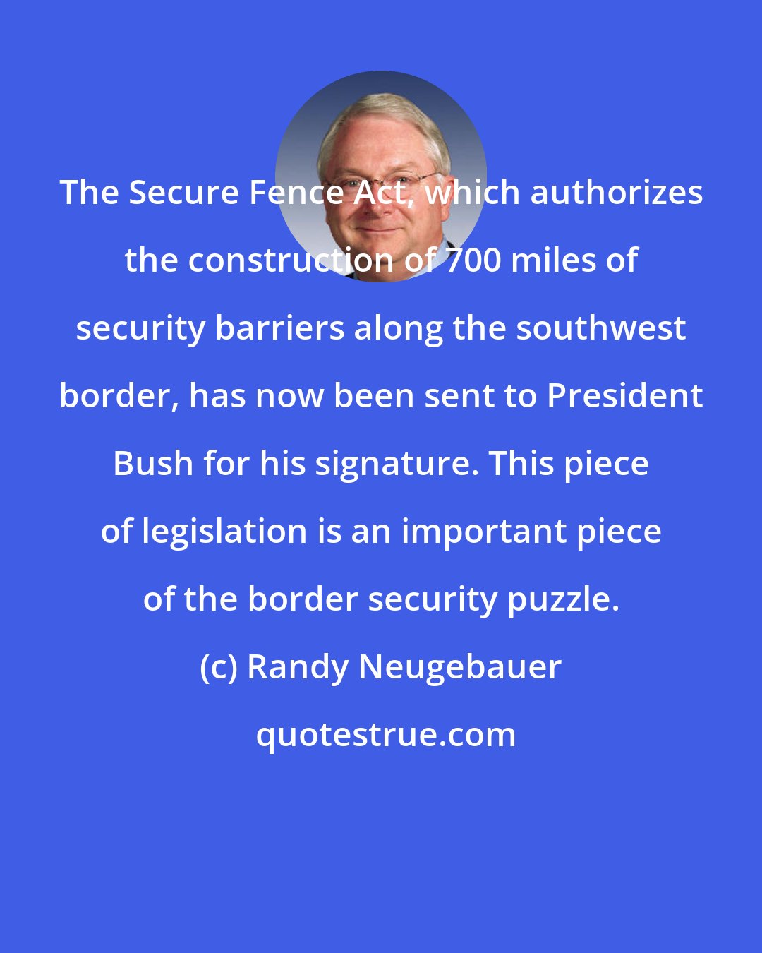 Randy Neugebauer: The Secure Fence Act, which authorizes the construction of 700 miles of security barriers along the southwest border, has now been sent to President Bush for his signature. This piece of legislation is an important piece of the border security puzzle.