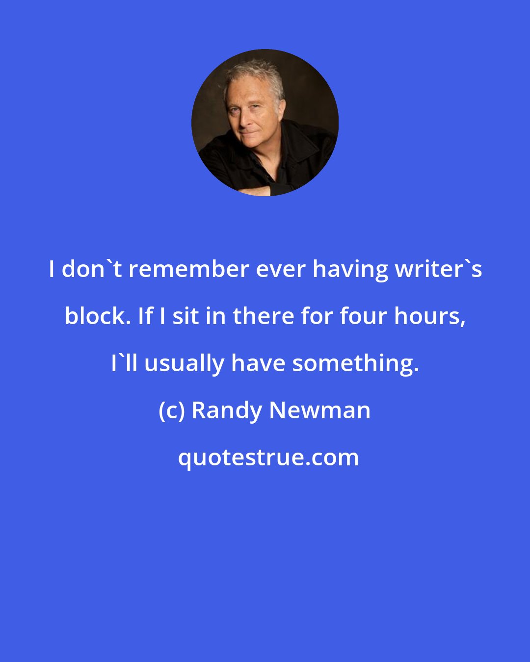Randy Newman: I don't remember ever having writer's block. If I sit in there for four hours, I'll usually have something.