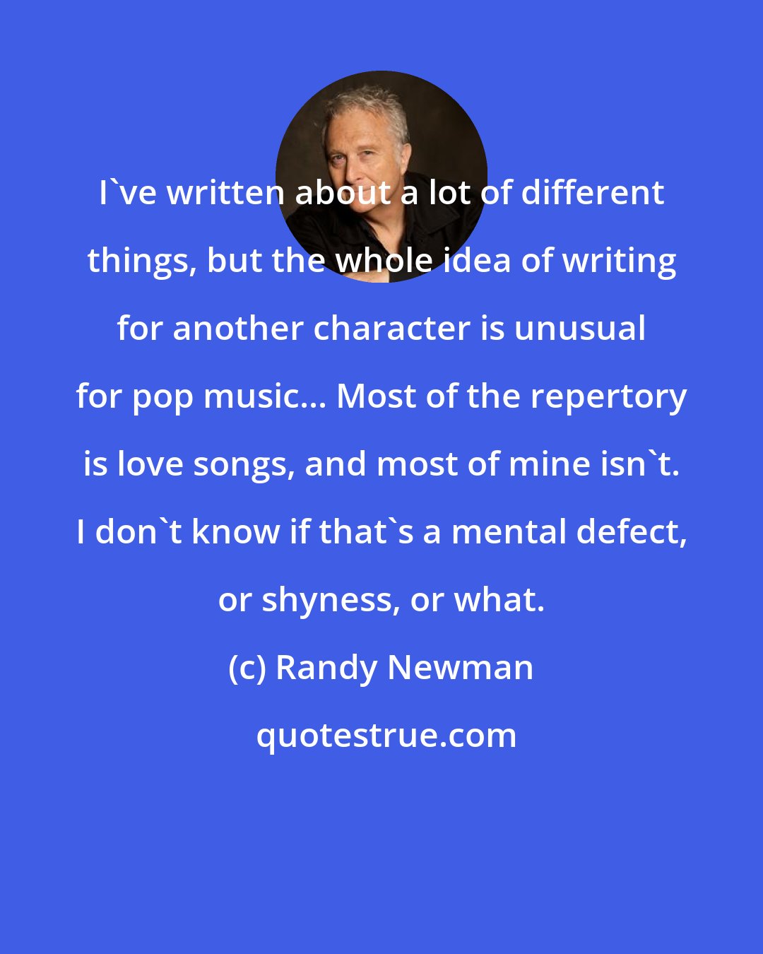 Randy Newman: I've written about a lot of different things, but the whole idea of writing for another character is unusual for pop music... Most of the repertory is love songs, and most of mine isn't. I don't know if that's a mental defect, or shyness, or what.