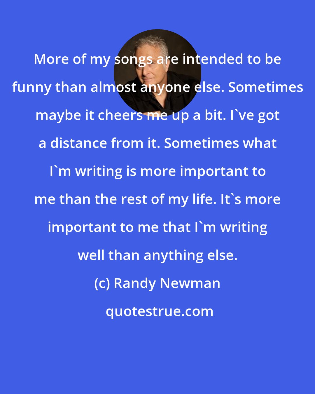 Randy Newman: More of my songs are intended to be funny than almost anyone else. Sometimes maybe it cheers me up a bit. I've got a distance from it. Sometimes what I'm writing is more important to me than the rest of my life. It's more important to me that I'm writing well than anything else.