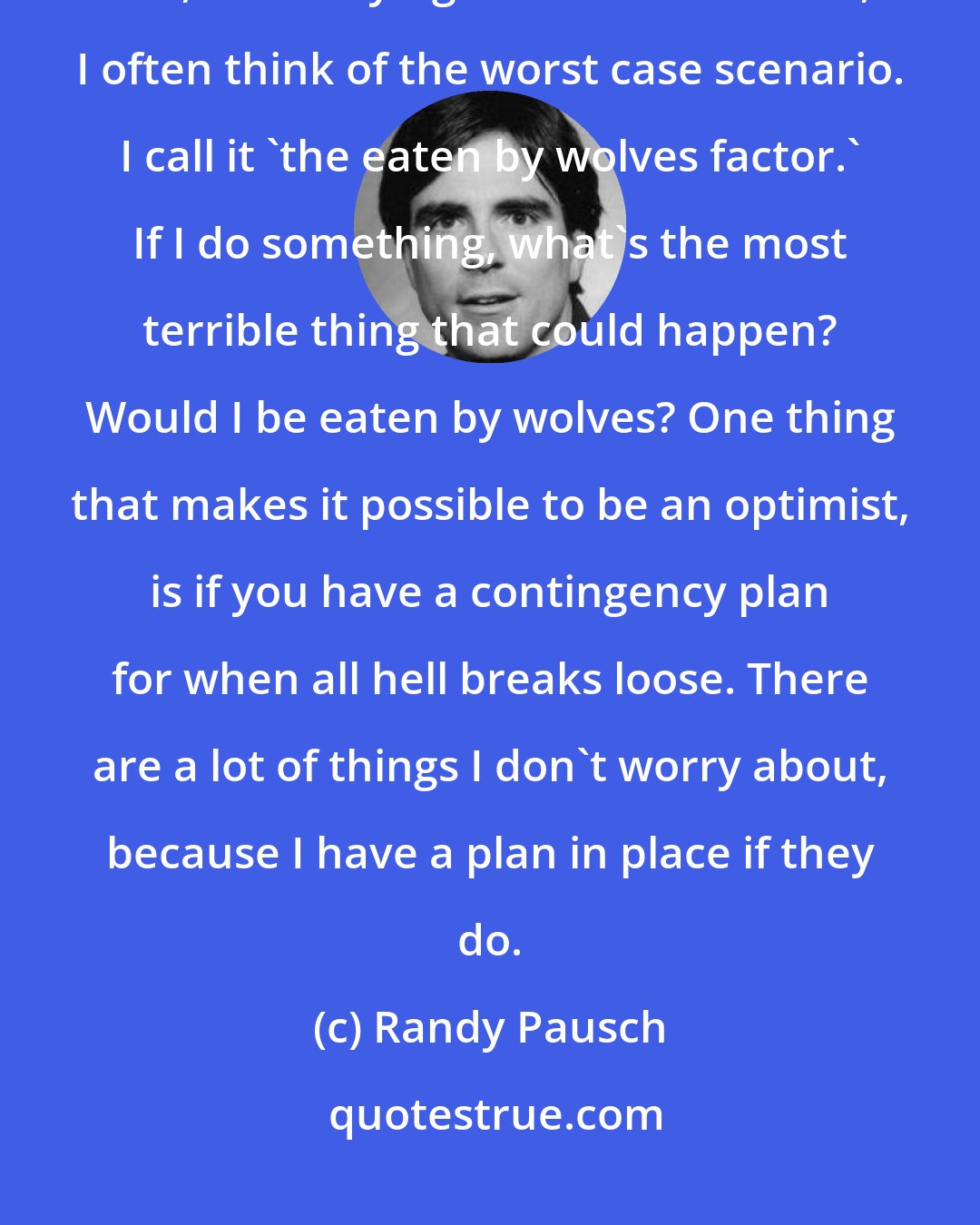 Randy Pausch: Another way to be prepared is to think negatively. Yes, I'm a great optimist. but, when trying to make a decision, I often think of the worst case scenario. I call it 'the eaten by wolves factor.' If I do something, what's the most terrible thing that could happen? Would I be eaten by wolves? One thing that makes it possible to be an optimist, is if you have a contingency plan for when all hell breaks loose. There are a lot of things I don't worry about, because I have a plan in place if they do.