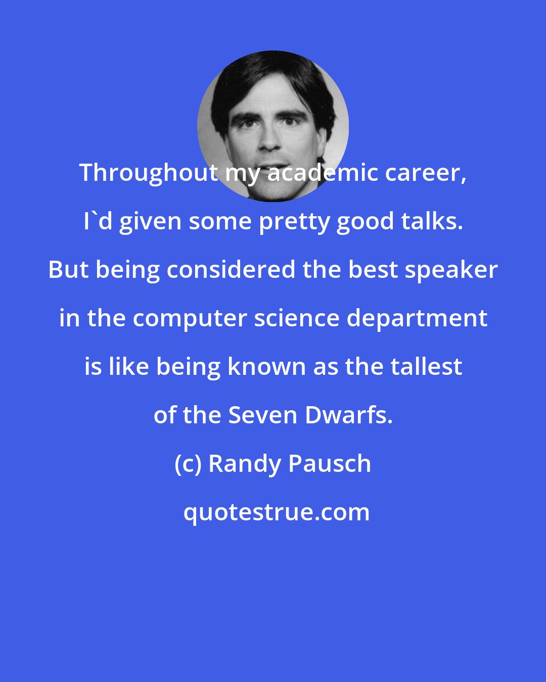 Randy Pausch: Throughout my academic career, I'd given some pretty good talks. But being considered the best speaker in the computer science department is like being known as the tallest of the Seven Dwarfs.