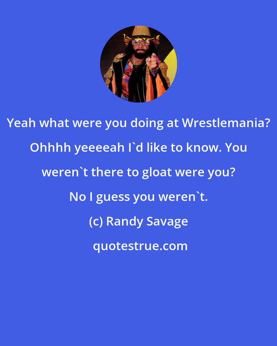 Randy Savage: Yeah what were you doing at Wrestlemania? Ohhhh yeeeeah I'd like to know. You weren't there to gloat were you? No I guess you weren't.