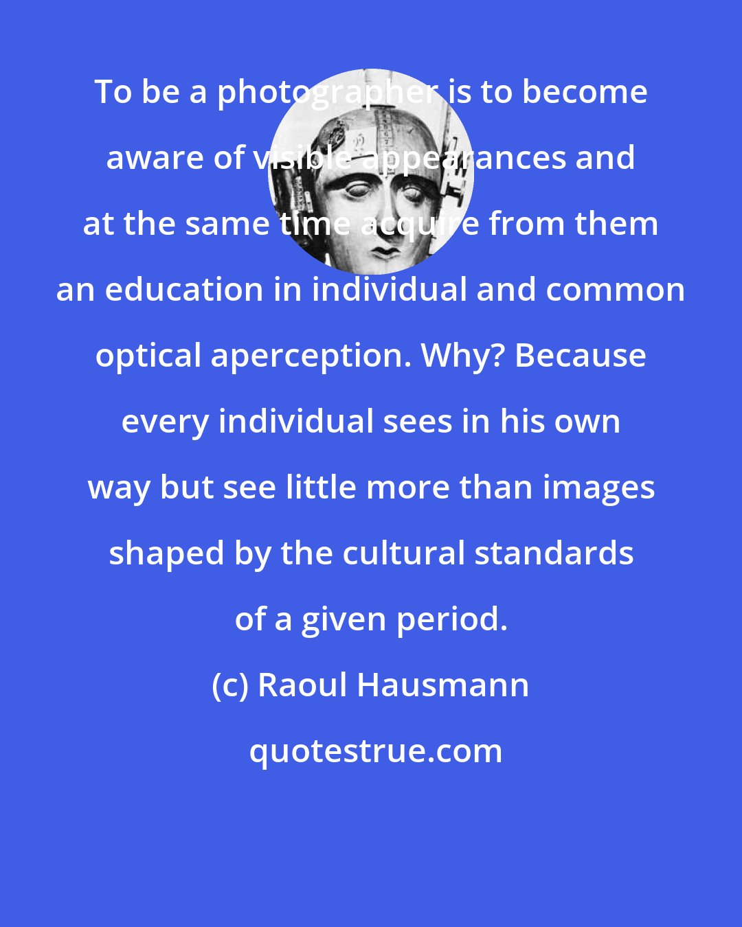 Raoul Hausmann: To be a photographer is to become aware of visible appearances and at the same time acquire from them an education in individual and common optical aperception. Why? Because every individual sees in his own way but see little more than images shaped by the cultural standards of a given period.