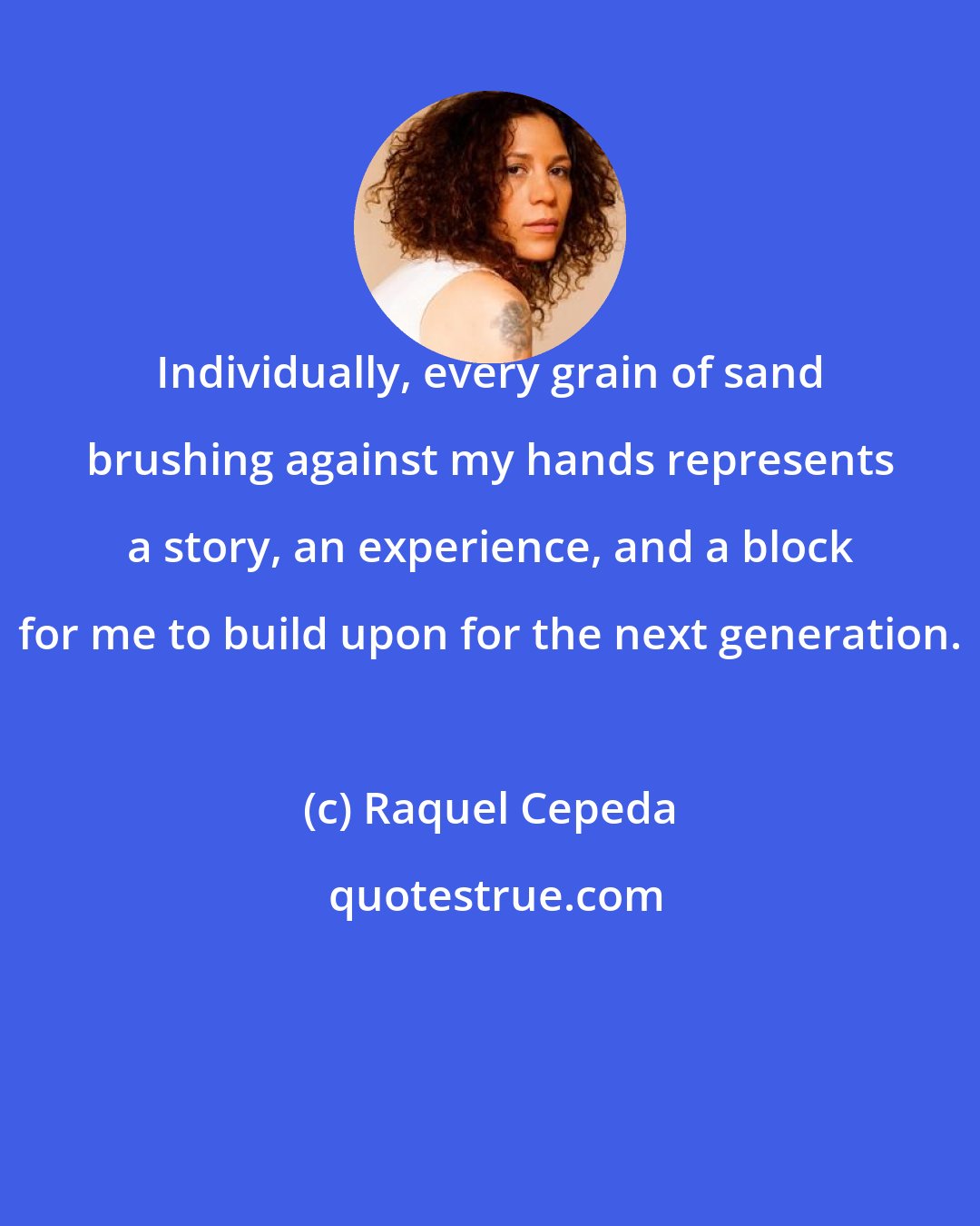 Raquel Cepeda: Individually, every grain of sand brushing against my hands represents a story, an experience, and a block for me to build upon for the next generation.