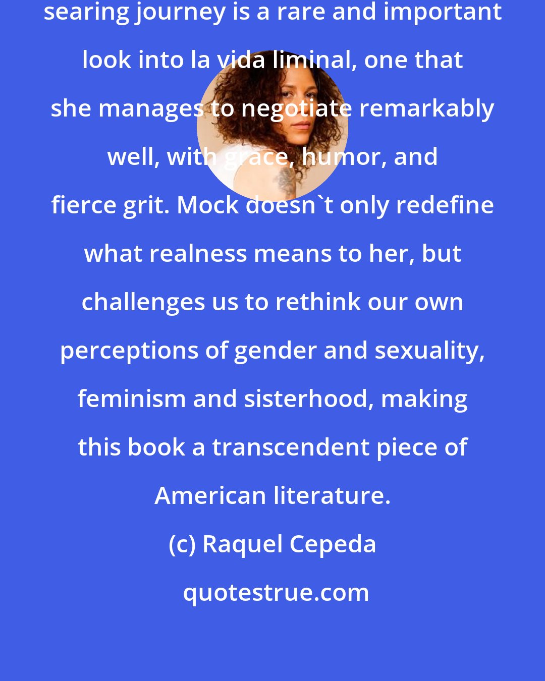 Raquel Cepeda: Janet Mock's honest and sometimes searing journey is a rare and important look into la vida liminal, one that she manages to negotiate remarkably well, with grace, humor, and fierce grit. Mock doesn't only redefine what realness means to her, but challenges us to rethink our own perceptions of gender and sexuality, feminism and sisterhood, making this book a transcendent piece of American literature.