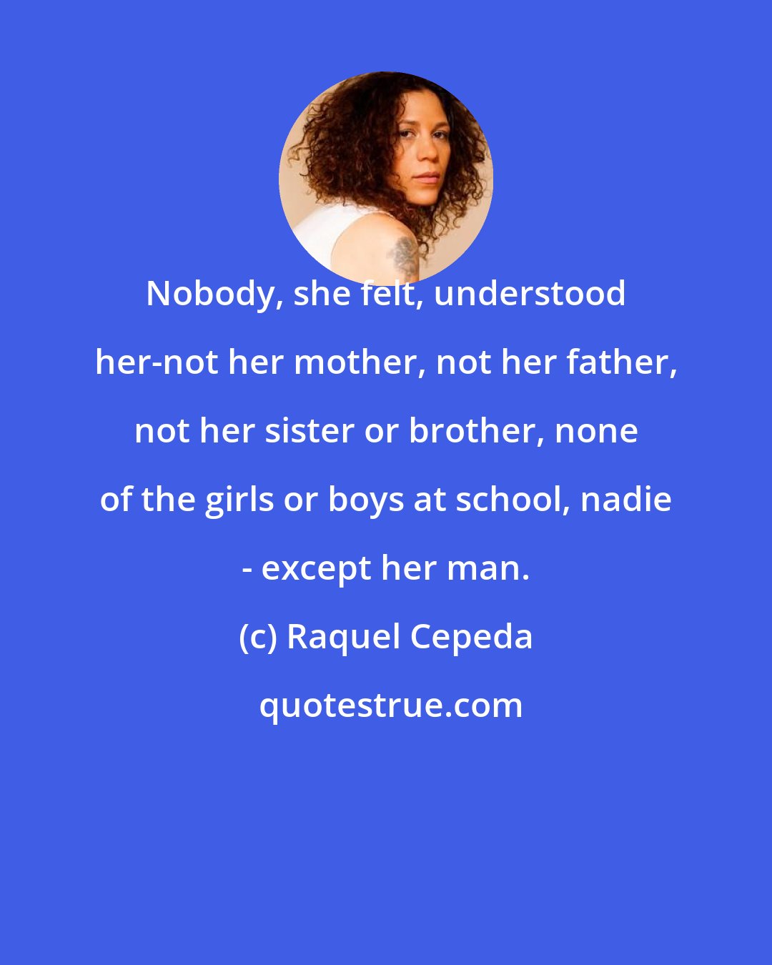 Raquel Cepeda: Nobody, she felt, understood her-not her mother, not her father, not her sister or brother, none of the girls or boys at school, nadie - except her man.