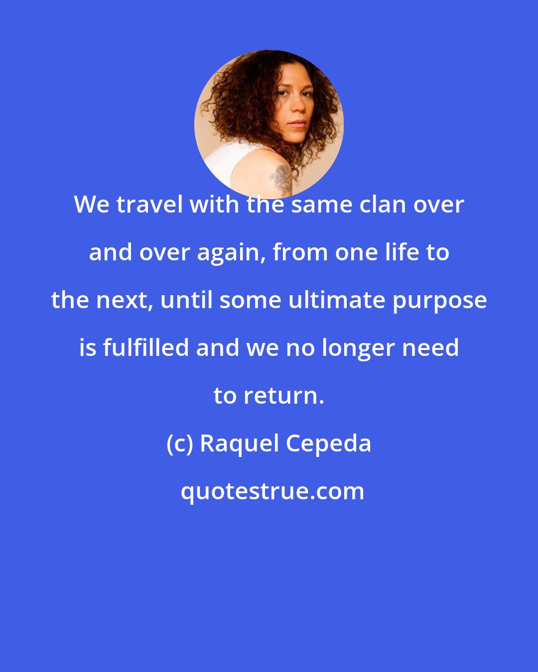 Raquel Cepeda: We travel with the same clan over and over again, from one life to the next, until some ultimate purpose is fulfilled and we no longer need to return.