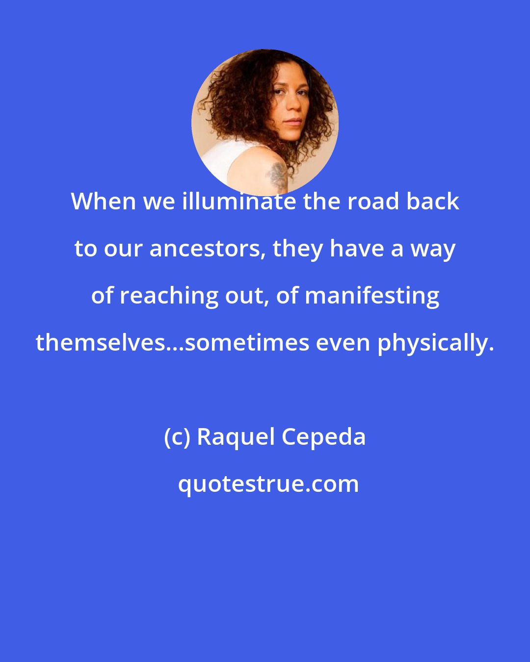 Raquel Cepeda: When we illuminate the road back to our ancestors, they have a way of reaching out, of manifesting themselves...sometimes even physically.