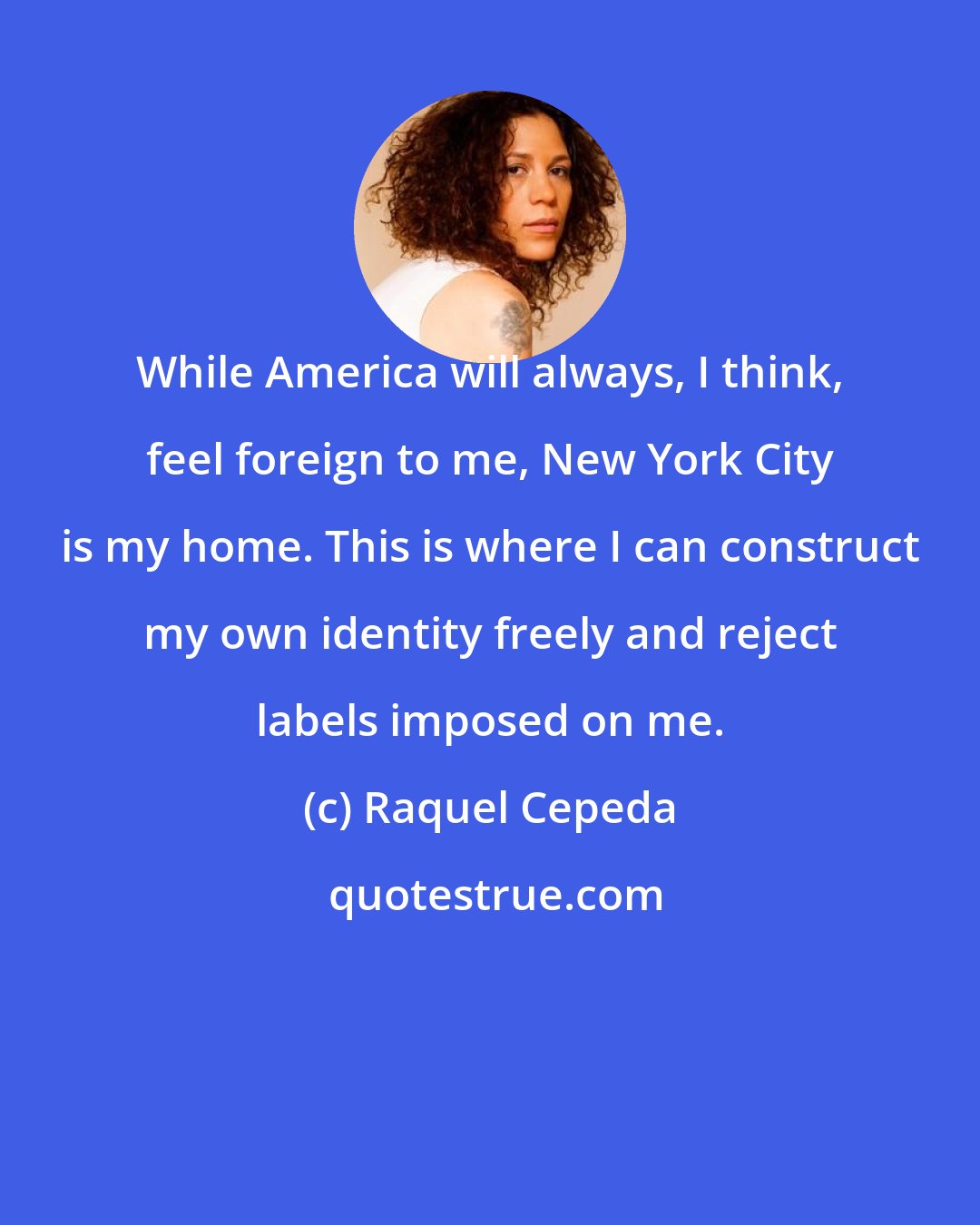 Raquel Cepeda: While America will always, I think, feel foreign to me, New York City is my home. This is where I can construct my own identity freely and reject labels imposed on me.