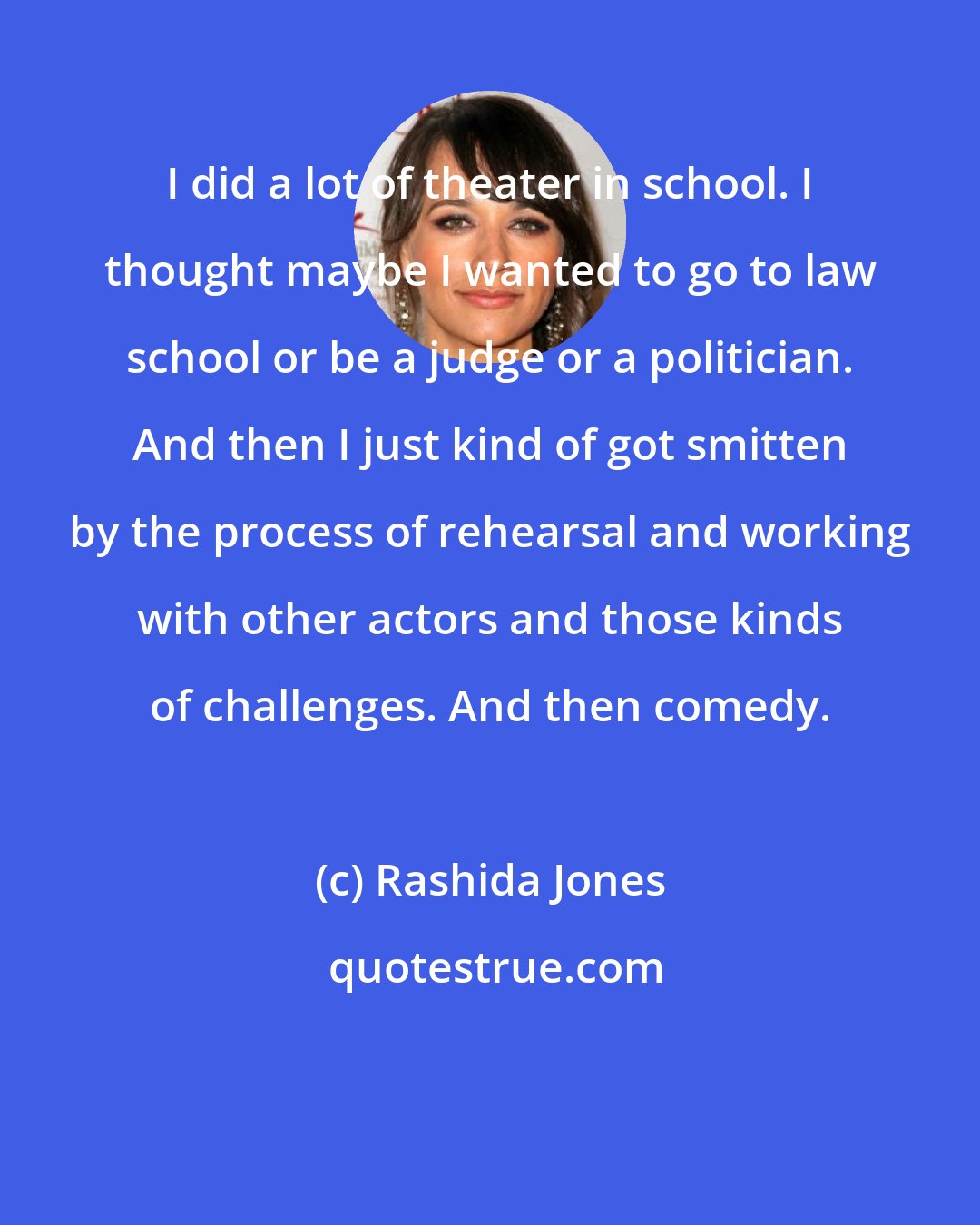 Rashida Jones: I did a lot of theater in school. I thought maybe I wanted to go to law school or be a judge or a politician. And then I just kind of got smitten by the process of rehearsal and working with other actors and those kinds of challenges. And then comedy.