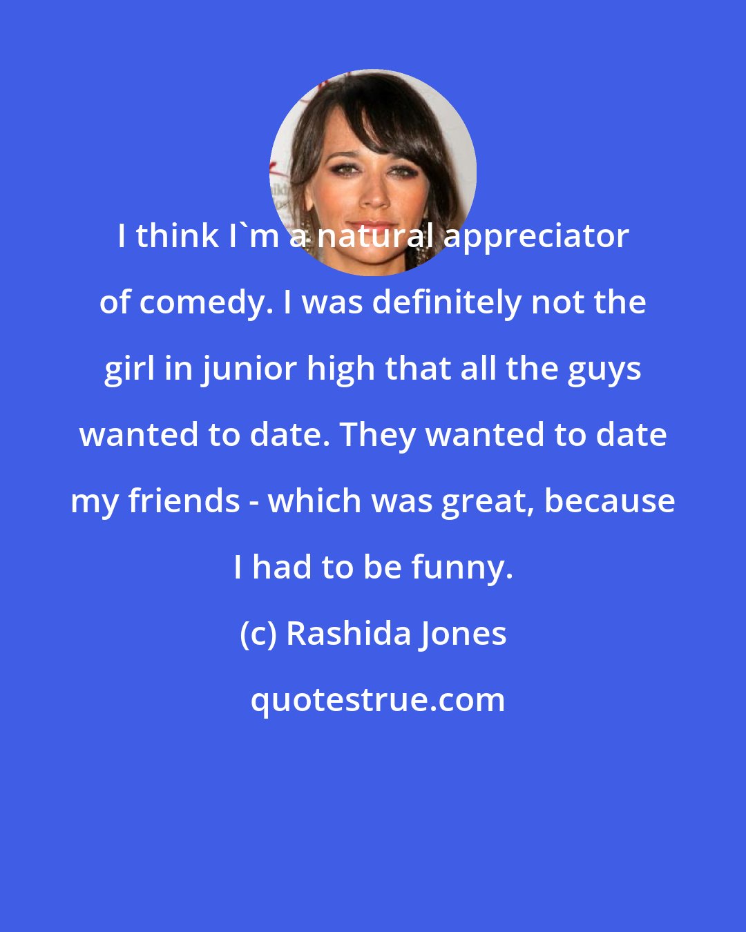 Rashida Jones: I think I'm a natural appreciator of comedy. I was definitely not the girl in junior high that all the guys wanted to date. They wanted to date my friends - which was great, because I had to be funny.
