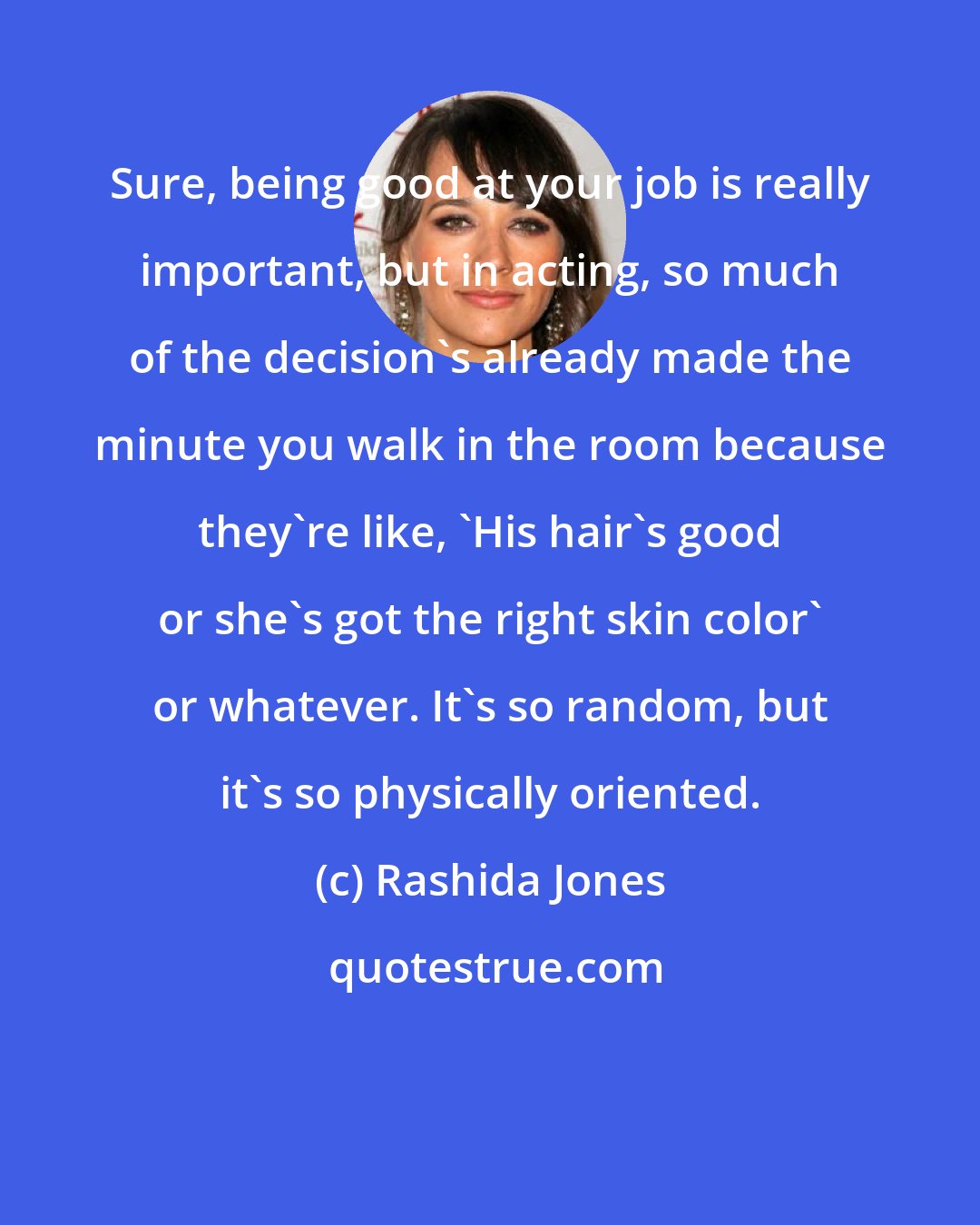 Rashida Jones: Sure, being good at your job is really important, but in acting, so much of the decision's already made the minute you walk in the room because they're like, 'His hair's good or she's got the right skin color' or whatever. It's so random, but it's so physically oriented.