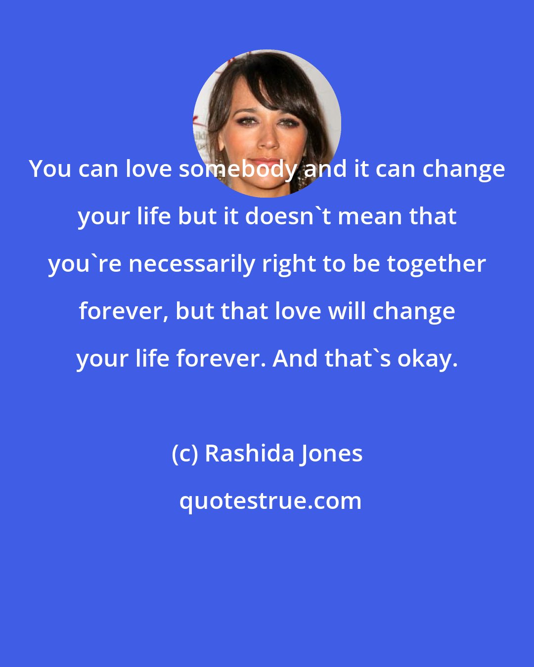 Rashida Jones: You can love somebody and it can change your life but it doesn't mean that you're necessarily right to be together forever, but that love will change your life forever. And that's okay.