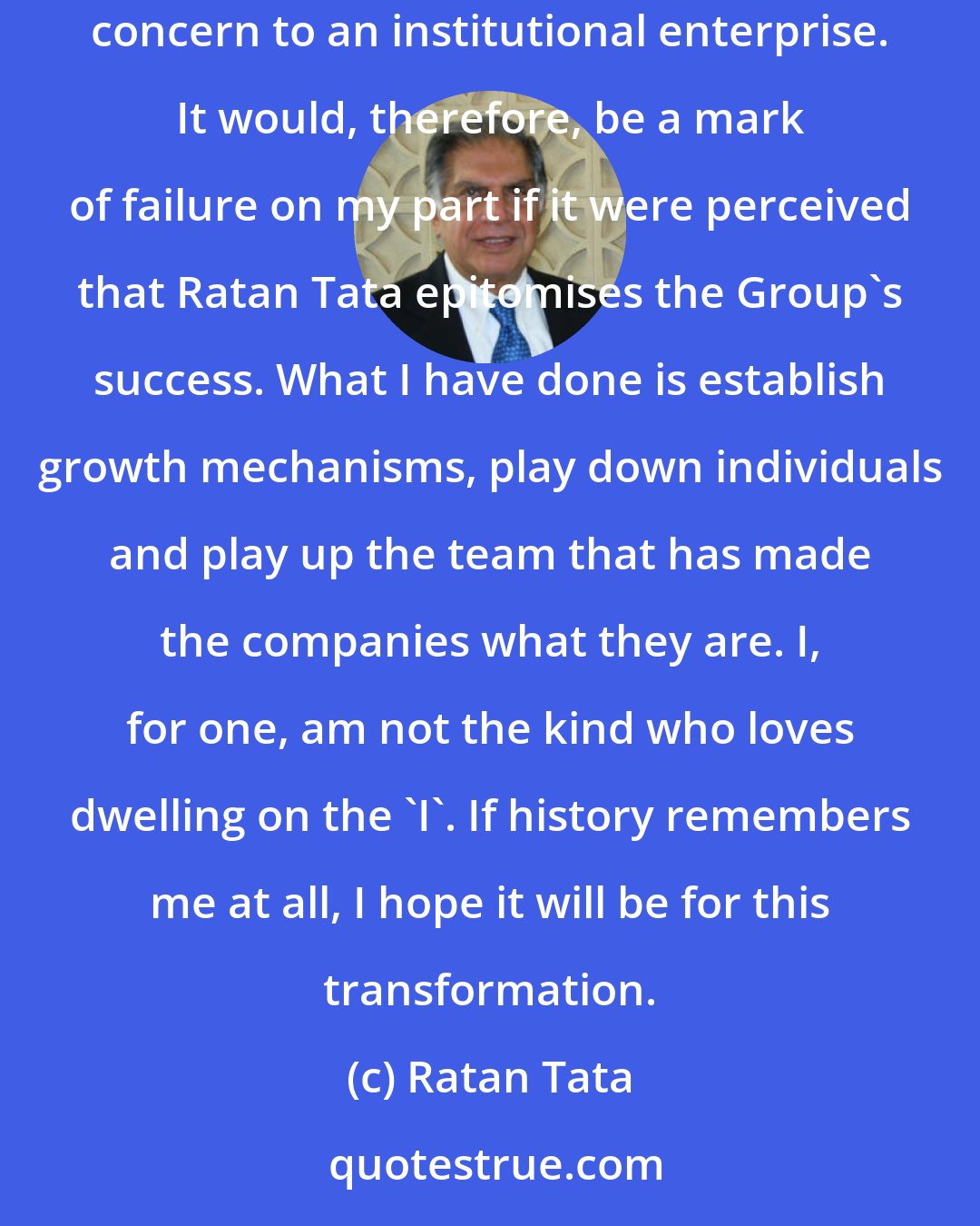 Ratan Tata: I do not know how history will judge me, but let me say that I've spent a lot of time and energy trying to transform the Tatas from a patriarchal concern to an institutional enterprise. It would, therefore, be a mark of failure on my part if it were perceived that Ratan Tata epitomises the Group's success. What I have done is establish growth mechanisms, play down individuals and play up the team that has made the companies what they are. I, for one, am not the kind who loves dwelling on the 'I'. If history remembers me at all, I hope it will be for this transformation.