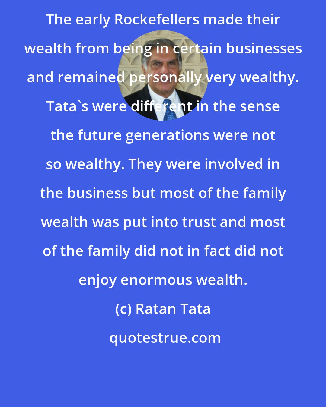 Ratan Tata: The early Rockefellers made their wealth from being in certain businesses and remained personally very wealthy. Tata's were different in the sense the future generations were not so wealthy. They were involved in the business but most of the family wealth was put into trust and most of the family did not in fact did not enjoy enormous wealth.