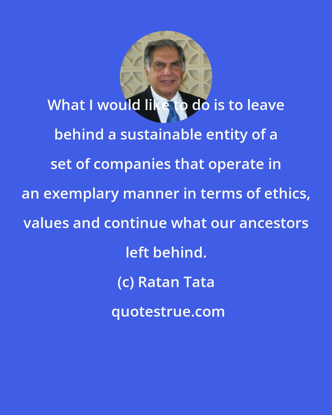 Ratan Tata: What I would like to do is to leave behind a sustainable entity of a set of companies that operate in an exemplary manner in terms of ethics, values and continue what our ancestors left behind.