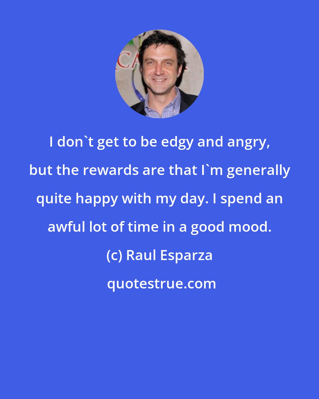 Raul Esparza: I don't get to be edgy and angry, but the rewards are that I'm generally quite happy with my day. I spend an awful lot of time in a good mood.