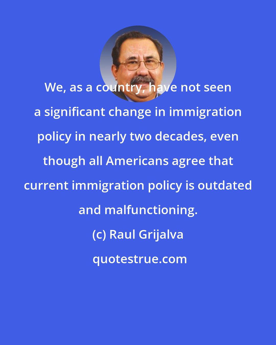 Raul Grijalva: We, as a country, have not seen a significant change in immigration policy in nearly two decades, even though all Americans agree that current immigration policy is outdated and malfunctioning.