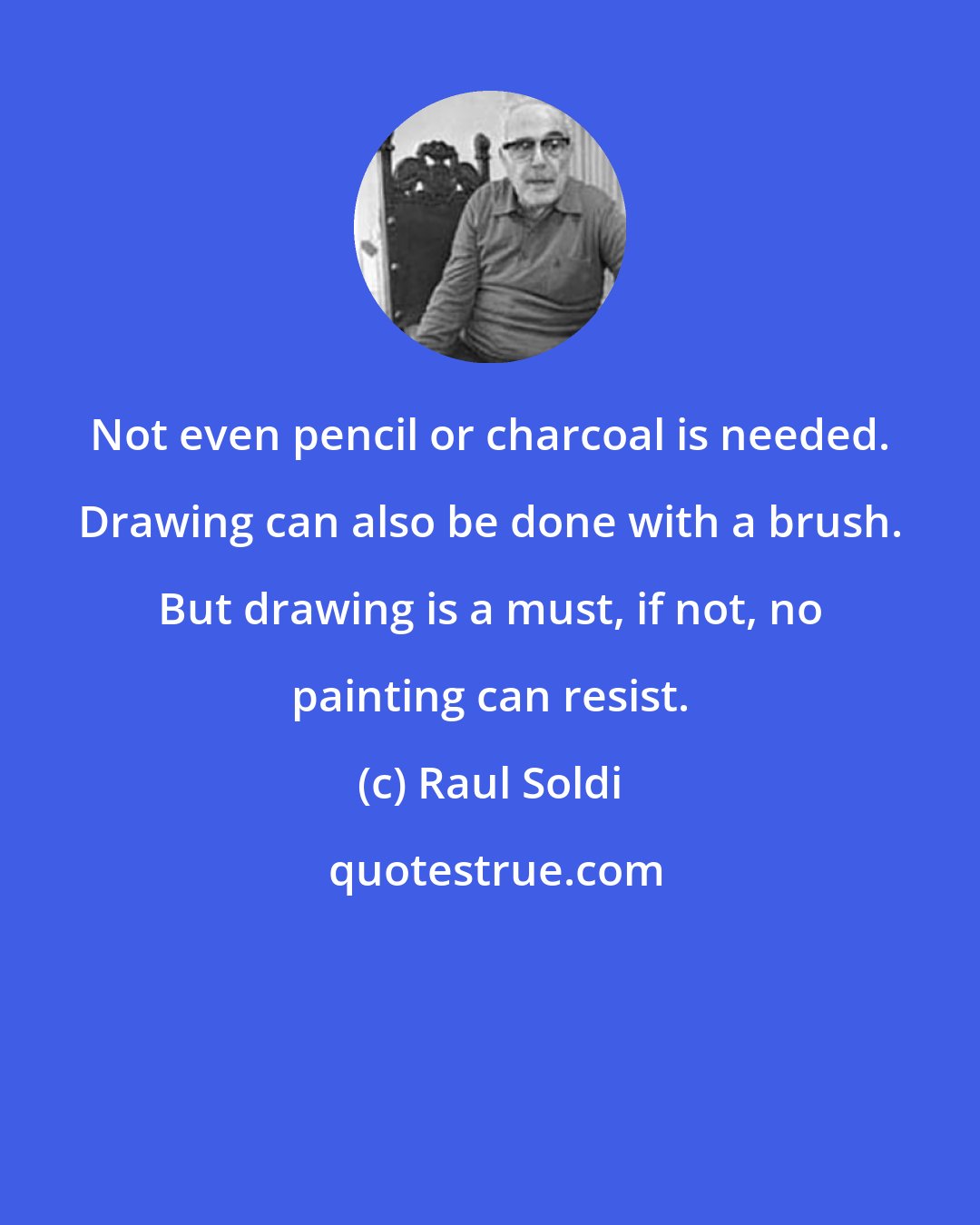 Raul Soldi: Not even pencil or charcoal is needed. Drawing can also be done with a brush. But drawing is a must, if not, no painting can resist.