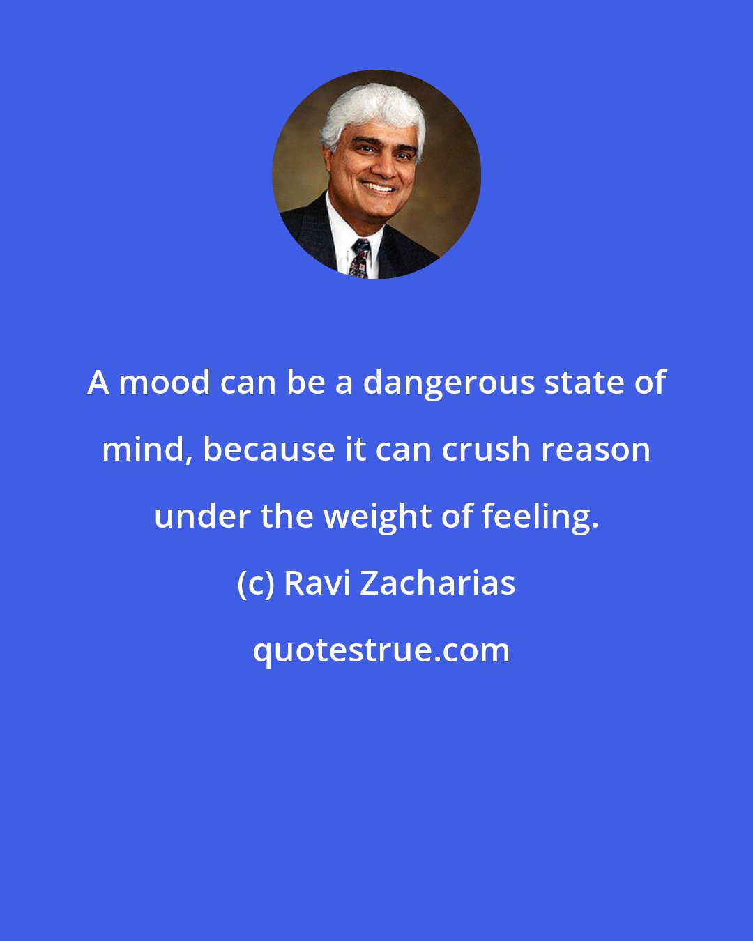 Ravi Zacharias: A mood can be a dangerous state of mind, because it can crush reason under the weight of feeling.