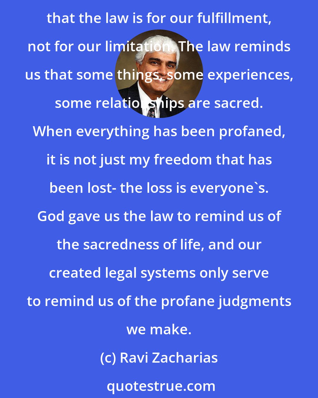 Ravi Zacharias: None of us like the concept of law because none of us like the restraints it puts on us. But when we understand that God has given us his law to aid us in guarding our souls, we see that the law is for our fulfillment, not for our limitation. The law reminds us that some things, some experiences, some relationships are sacred. When everything has been profaned, it is not just my freedom that has been lost- the loss is everyone's. God gave us the law to remind us of the sacredness of life, and our created legal systems only serve to remind us of the profane judgments we make.