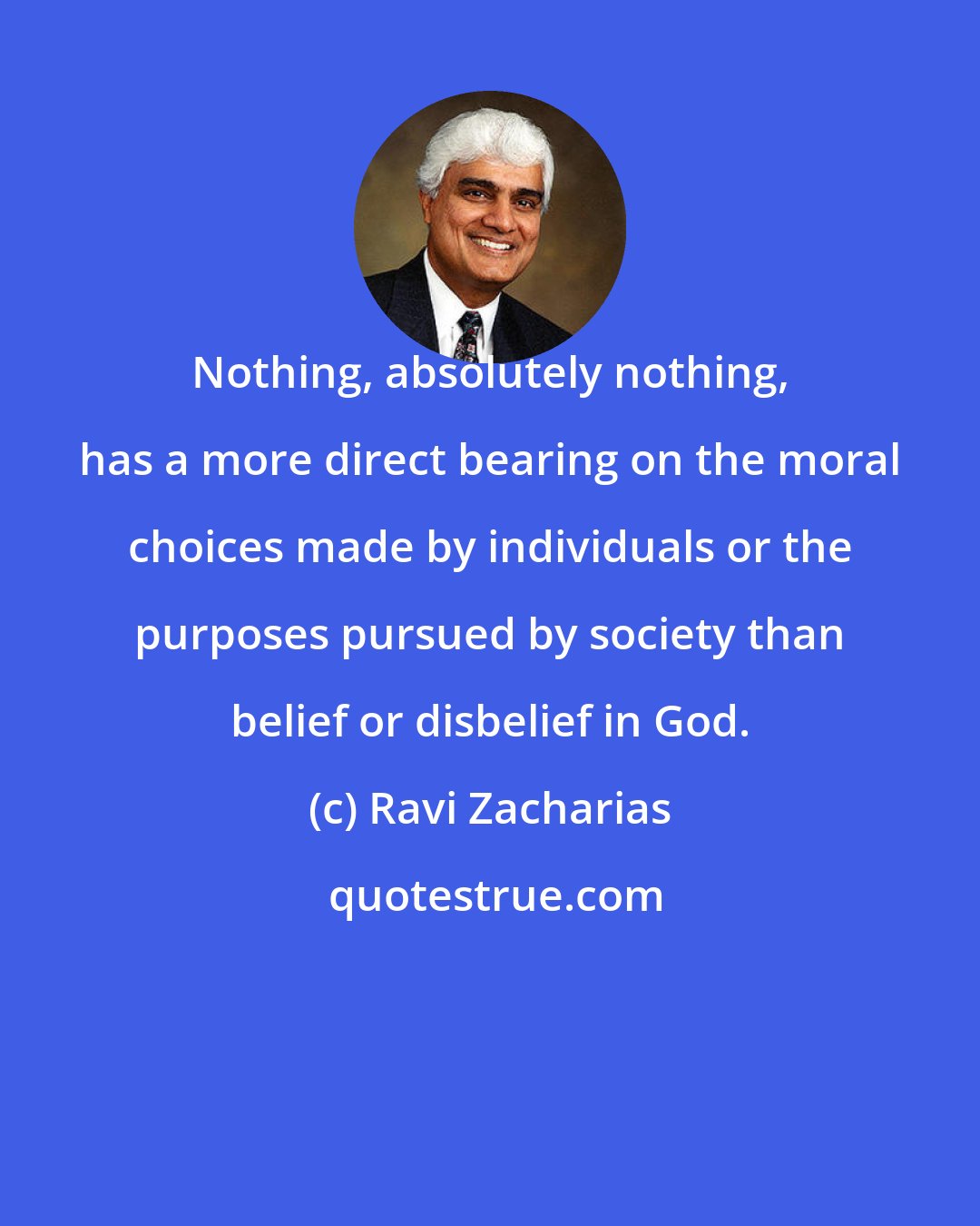 Ravi Zacharias: Nothing, absolutely nothing, has a more direct bearing on the moral choices made by individuals or the purposes pursued by society than belief or disbelief in God.