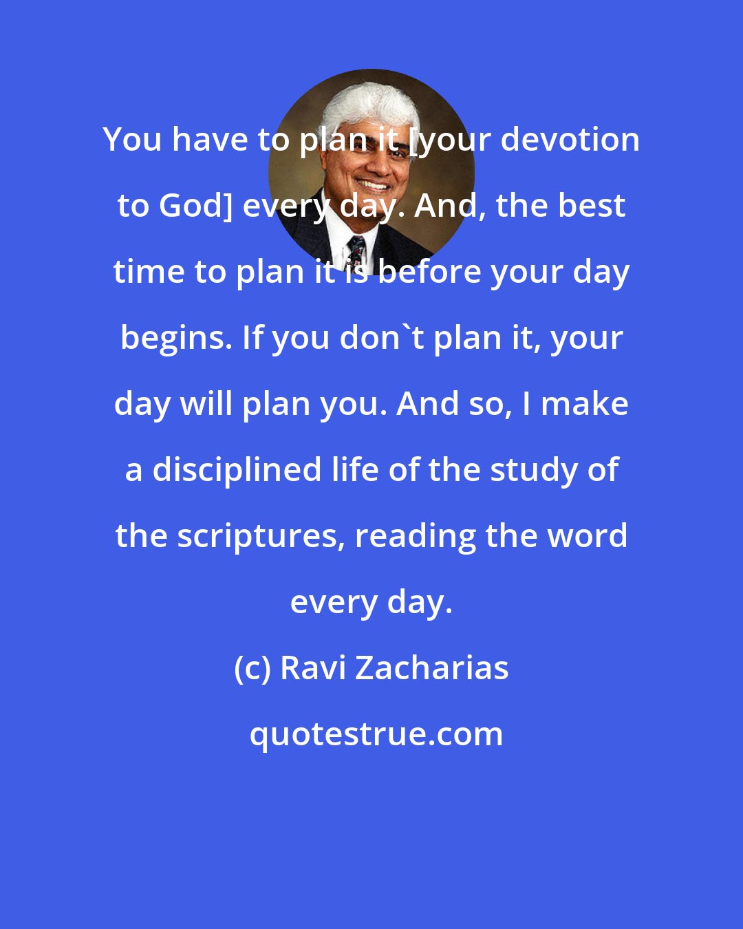 Ravi Zacharias: You have to plan it [your devotion to God] every day. And, the best time to plan it is before your day begins. If you don't plan it, your day will plan you. And so, I make a disciplined life of the study of the scriptures, reading the word every day.